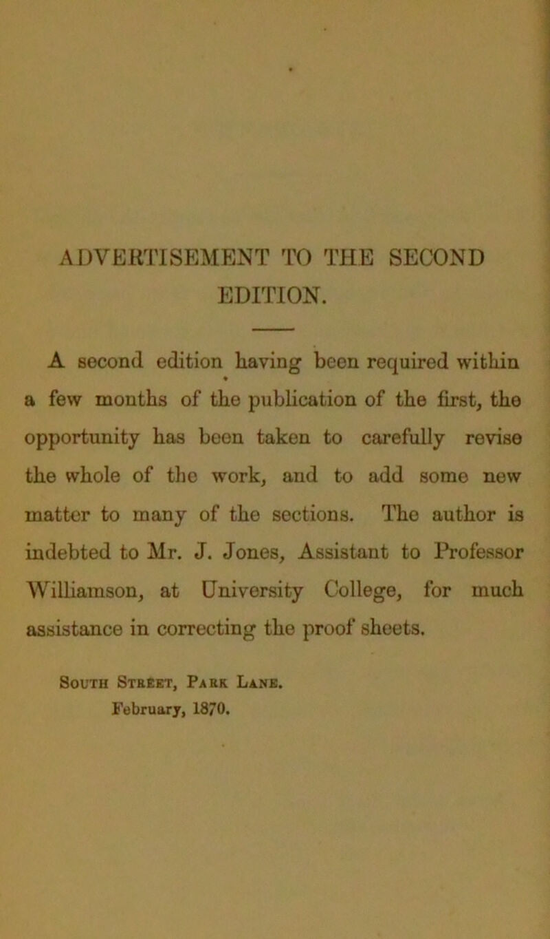 ADVERTISEMENT TO THE SECOND EDITION. A second edition having been required within a few months of the publication of the first, the opportunity has been taken to carefully revise the whole of the work, and to add some new matter to many of the sections. The author is indebted to Mr. J. Jones, Assistant to Professor Williamson, at University College, for much assistance in correcting the proof sheets. South Street, Park Lane. February, 18/0.