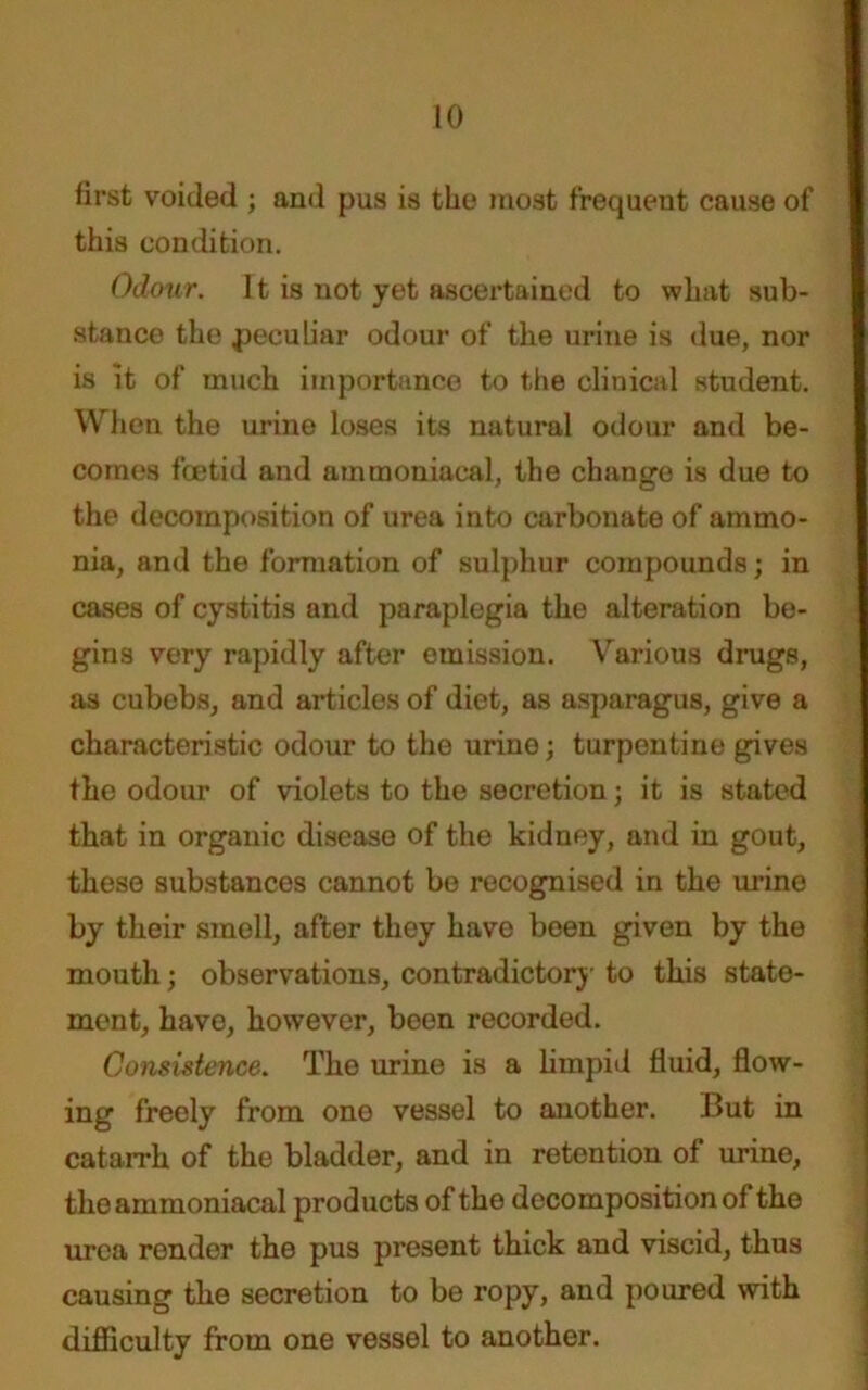 first voided ; and pus is the most frequent cause of this condition. Odour. 11 is not yet ascertained to what sub- stance the peculiar odour of the urine is due, nor is it of much importance to the clinical student. When the urine loses its natural odour and be- comes foetid and ammoniacal, the change is due to the decomposition of urea into carbonate of ammo- nia, and the formation of sulphur compounds; in cases of cystitis and paraplegia the alteration be- gins very rapidly after emission. Various drugs, as cubebs, and articles of diet, as asparagus, give a characteristic odour to the urine; turpentine gives the odour of violets to the secretion; it is stated that in organic disease of the kidney, and in gout, these substances cannot be recognised in the urino by their smell, after they have been given by the mouth; observations, contradictory to this state- ment, have, however, been recorded. Consistence. The urine is a limpid fluid, flow- ing freely from one vessel to another. But in catarrh of the bladder, and in retention of urine, the ammoniacal products of the decomposition of the urea render the pus present thick and viscid, thus causing the secretion to be ropy, and poured with difficulty from one vessel to another.