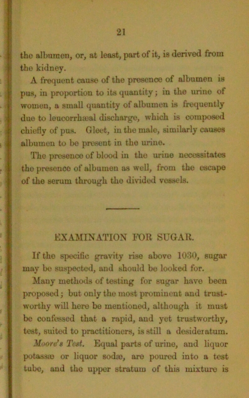 the albumen, or, at least, part of it, is derived from the kidney. A frequent cause of the presence of albumen is pus, in proportion to its quantity; in the urine of women, a small quantity of albumen is frequently due to leucorrhieal discharge, which is composed chiefly of pus. Gleet, in the male, similarly causes albumen to be present in the urine. The presence of blood in the urine necessitates the presence of albumen as well, from the escape of the serum through the divided vessels. EXAMINATION FOR SUGAR. If the speciflc gravity rise above 1030, sugar may be suspected, and should bo looked for. Many methods of testing for sugar have been proposed; but only the most prominent and trust- worthy will here be mentioned, although it must be confessed that a rapid, and yet trustworthy, test, suited to practitioners, is still a desideratum. Moore's Text. Equal parts of urine, and liquor potassio or liquor soda?, are poured into a test tube, and the upper stratum of this mixture is