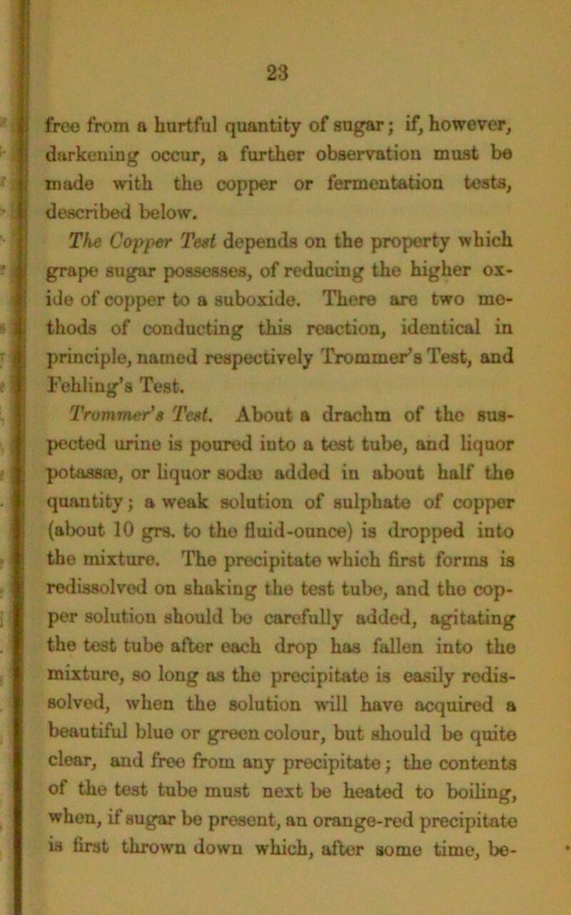 free from a hurtful quantity of sugar; if, however, darkening occur, a further observation must be made with the copper or fermentation tests, described below. The Copper Test depends on the property which grape sugar possesses, of reducing the higher ox- ide of copper to a suboxide. There are two mo- thods of conducting this reaction, identical in principle, named respectively Trommels Test, and Fehling’s Test. Trammer*e Test. About a drachm of the sus- pected urine is poured iuto a test tube, and liquor potassa), or liquor soda) added in about half the quantity; a weak solution of sulphate of copper (about 10 grs. to tho fluid-ounce) is dropped into the mixture. Tho precipitate which first forms is redissolved on shaking the test tube, and tho cop- per solution should be carefully added, agitating the test tube after each drop has fallen into the mixture, so long as the precipitate is easily redis- solved, when the solution will have acquired a beautiful blue or green colour, but should bo quite clear, and free from any precipitate; tho contents of the test tube must next be heated to boiling, when, if sugar be present, an orange-red precipitate is first thrown down which, after some time, be-