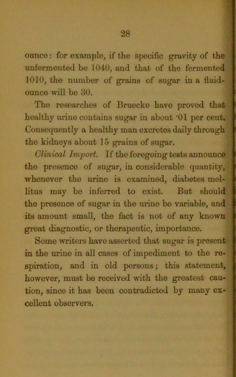 ounco: for example, if the specific gravity of the unfermented be 1040, and that of the fermented 1010, the number of grains of sugar in a fluid- ounce will be 30. The researches of Bruecke have proved that •] healthy urine contains sugar in about ’01 per cent, j Consequently a healthy man excretes daily through j the kidneys about 15 grains of sugar. Clinical Import. If the foregoing tests announce ^ the presenco of sugar, in considerable quantity, -J whenever the urine is examined, diabetes mel- j litus may be inferred to exist. But should i the presence of sugar in the urine bo variable, and ! its amount small, the fact is not of any known great diagnostic, or therapeutic, importance. Some writers have asserted that sugar- is present j in the urine in all cases of impediment to the re- spiration, and in old persons; this statement, S however, must be received with the greatest cau- tion, since it has been contradicted by many ex- cellent observers.