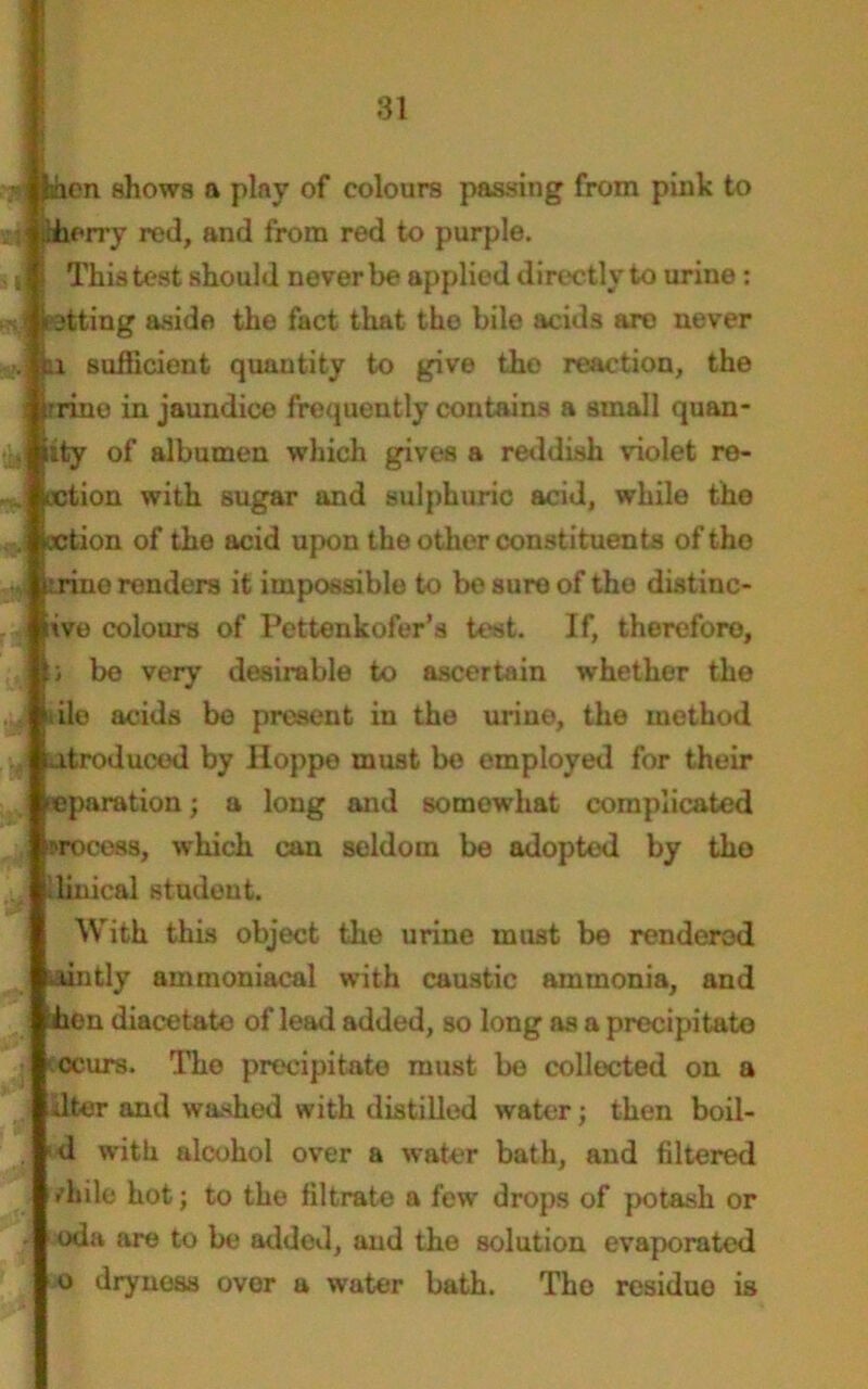 • feaen shows a piny of colours passing from pink to sJ ..herry red, and from red to purple, s i This test should never be applied directly to urine: ’ petting aside the fact that the bile acids are uever n sufficient quautity to give tho reaction, the trine in jaundice frequently contains a small quan- . tty of albumen which gives a reddish violet re- action with sugar and sulphuric acid, while the . oction of the acid upon the other constituents of tho jjji irino renders it impossible to be sure of tho distinc- ive colours of Pettenkofer’s test. If, therefore, ;; be very desirable to ascertain whether the i ile acids be present in the urine, the method atroducod by Hoppe must be employed for their reparation; a long and somewhat complicated wocess, which can seldom be adopted by tho finical student. With this object the urine must be rendered lintly ammoniacal with caustic ammonia, and hen diacetato of lead added, so long as a precipitate ccurs. The precipitate must be collected on a liter and washed with distilled water; then boil- d with alcohol over a water bath, and filtered r’hile hot j to the filtrate a few drops of potash or oda are to be addod, and the solution evaporated o dryness over a water bath. The residuo is