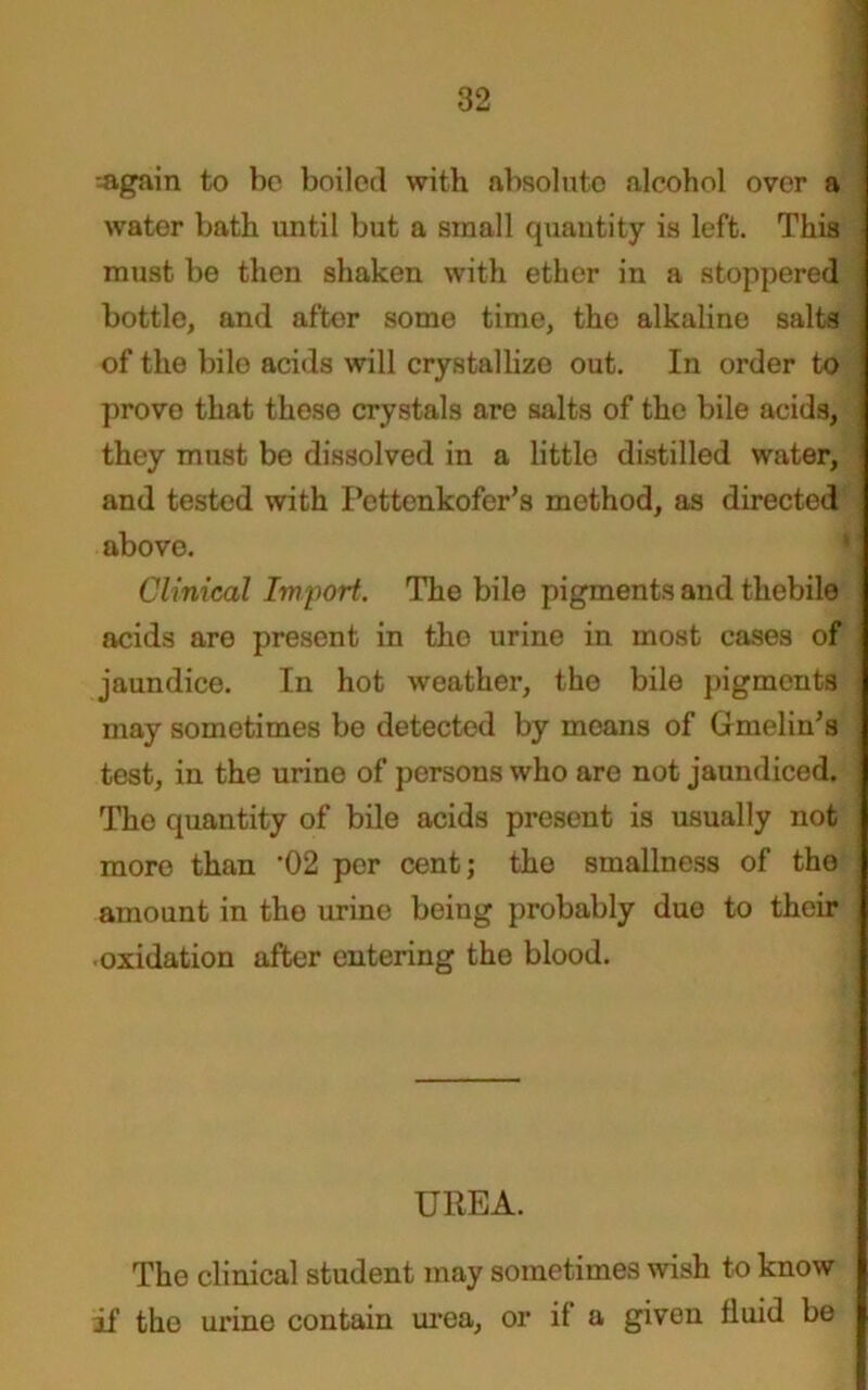 --again to be boiled with absolute alcohol over a water bath until but a small quantity is left. This must be then shaken with ether in a stoppered bottle, and after some time, the alkaline salts of the bile acids will crystallize out. In order to prove that these crystals are salts of the bile acids, they must be dissolved in a little distilled water, and tested with Pettenkofer’s method, as directed above. Clinical Import. The bile pigments and thebile acids are present in the urine in most cases of jaundice. In hot weather, the bile pigments may sometimes be detected by means of Gmelin’s test, in the urine of persons who are not jaundiced. The quantity of bile acids present is usually not more than ’02 per cent; the smallness of the amount in the urine being probably due to their oxidation after entering the blood. UREA. The clinical student may sometimes wish to know if the urine contain urea, or if a given fluid be