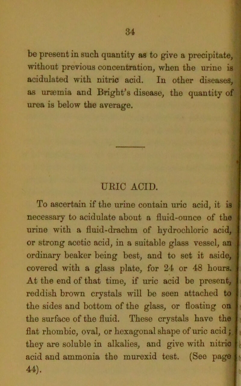 be present in such quantity as to give a precipitate, without previous concentration, when the urine is acidulated with nitric acid. In other diseases, as uraemia and Bright’s disease, the quantity of urea is below the average. To ascertain if the urine contain uric acid, it is j necessary to acidulate about a fluid-ounce of the j urine writh a fluid-drachm of hydrochloric acid, 1 or strong acetic acid, in a suitable glass vessel, an ] ordinary beaker being best, and to set it aside, I covered with a glass plate, for 24 or 48 hours. 1 At the end of that time, if uric acid be present, I reddish brown crystals will be seen attached to j the sides and bottom of the glass, or floating on j the surface of the fluid. These crystals have the j flat rhombic, oval, or hexagonal shape of uric acid; j they are soluble in alkalies, and give with nitrio I acid and ammonia the murexid test. (See pag URIC ACID. 44).