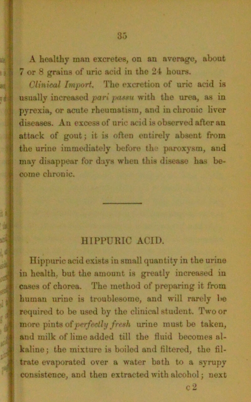 A healthy man excretes, on an average, about 7 or 8 grains of uric acid in the 24 hours. Clinical Import. The excretion of uric acid is usually increased pari pa$*u with the urea, as in pyrexia, or acute rheumatism, and in chronic liver diseases. An excess of uric acid is observed after an attack of gout; it is often entirely absent from the urine immediately before the paroxysm, and may disappear for days when this diseaso has be- come chronic. HIPPURIC ACID. Hippuric acid exists in small quantity in the urine in health, but the amount is greatly increased in cases of chorea. The method of preparing it from human urine is troublesome, and will rarely be required to be used by the clinical student. Two or more pints of perfectly fresh urine must be taken, and milk of lime added till the fluid becomes al- kaline; the mixture is boiled and filtered, the fil- trate evaporated over a water bath to a syrupy consistence, and then extracted with alcohol; next c 2