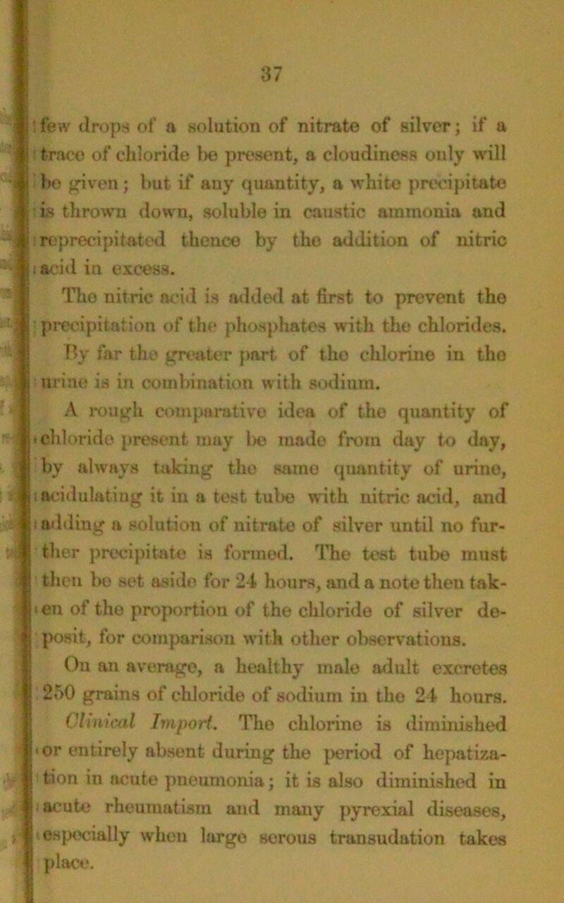 ! few drops of a solution of nitrate of silver; if a ! trace of chloride l>o present, a cloudiness only will bo given; but if any quantity, a white precipitate ; is thrown down, soluble in caustic ammonia and ireprecipitated thence by the addition of nitric i acid in excess. Tho nitric acid is added at first to prevent the •precipitation of the phosphates with the chlorides. By far the greater part, of the chlorine in tho urine is in combination with sodium. A rough comparative idea of the quantity of < chloride present may be made from day to day, by always taking the same quantity of urine, = i acidulating it in a test tube with nitric acid, and t adding a solution of nitrate of silver until no fur- ther precipitate is formed. The test tube must then be set aside for 24 hours, and a note then tak- \ i en of the proportion of the chloride of silver de- posit, for comparison with other observations. On an average, a healthy male adult excretes 250 grains of chloride of sodium in the 24 hours. Clinical Import. Tho chlorine is diminished ! <or entirely absent during the period of hepatiza- tion in acute pneumonia; it is also diminished in i iacute rheumatism and many pyrexial diseases, ri ■ especially when large serous transudation takes place.