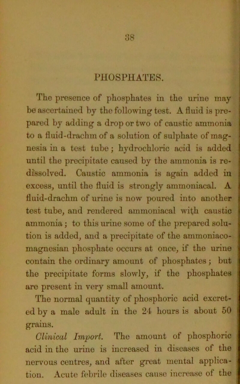 PHOSPHATES. The presence of phosphates in the urine may be ascertained by the following test. A fluid is pre- pared by adding a drop or two of caustic ammonia to a fluid-drachm of a solution of sulphate of mag- nesia in a test tube; hydrochloric acid is added until the precipitate caused by the ammonia is re- dissolved. Caustic ammonia is again added in excess, until the fluid is strongly ammoniacal. A fluid-drachm of urine is now poured into another test tube, and rendered ammoniacal with caustic ammonia; to this urine some of the prepared solu- tion is added, and a precipitate of the ammoniaco- magnesian phosphate occurs at once, if the urine contain the ordinary amount of phosphates ; but the precipitate forms slowly, if the phosphates are present in very small amount. The normal quantity of phosphoric acid excret- ed by a male adult in the 24 hours is about 50 grains. Clinical Import. The amount of phosphoric acid in the urine is increased in diseases of the t nervous centres, and after great mental applica- tion. Acute febrile diseases cause increase of the i