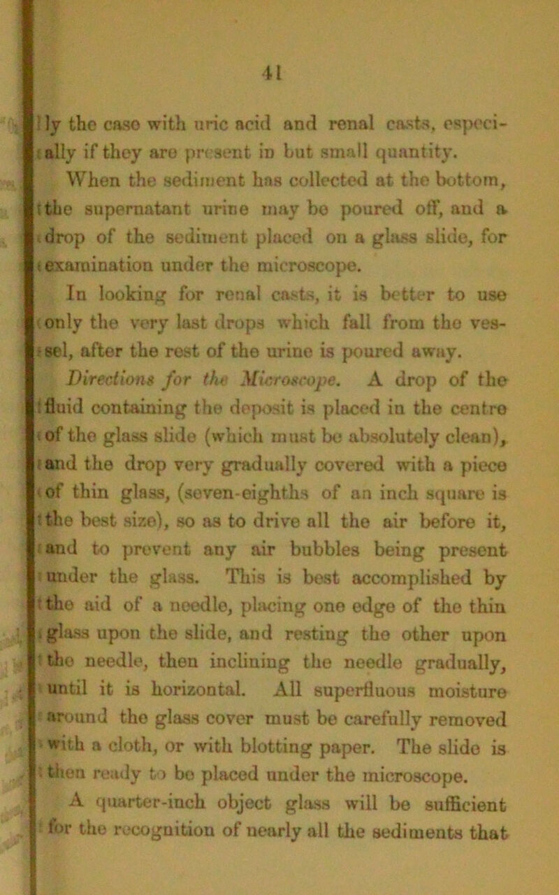 ■ ly the caso with uric acid and renal casts, especi- ally if they are present in hut small quantity. When the sediment has collected at the bottom, ithe supernatant urine maybe poured off, and a drop of the sediment placed on a glass slide, for t examination under the microscope. In looking for renal casts, it is better to use only the very last drops which fall from the ves- sel, after the rest of the urine is poured away. Directions for the Microscope. A drop of the '.fluid containing the deposit is placed in the centre < of the glass slide (which must be absolutely clean), and the drop very gradually covered with a piece of thin glass, (seven-eighths of an inch square is 'the best size), so as to drive all the air before it, and to prevent any air bubbles being present under the glass. This is best accomplished by the aid of a needle, placing one edge of the thin »glass upon the slide, and resting tho other upon the needle, then inclining the needle gradually, until it is horizontal. All superfluous moisture around the glass cover must be carefully removed with a cloth, or with blotting paper. The slide is then ready to bo placed under the microscope. A quarter-inch object glass will be sufficient for the recognition of nearly all the sediments that