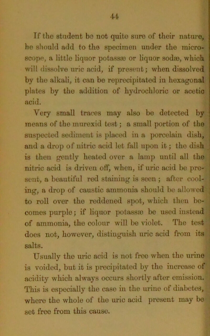 Tf the student be not quite sure of their nature, he should add to the specimen under the micro- scope, a little liquor potass® or liquor sod®, which will dissolve uric acid, if present; when dissolved by the alkali, it can bo reprecipitated in hexagonal plates by the addition of hydrochloric or acetic acid. Very small traces may also bo detected by means of the murexid test; a small portion of the j suspected sediment is placed in a porcelain dish, I and a drop of nitric acid let fall upon it; the dish is then gently heated over a lamp until all the nitric acid is driven off, when, if uric acid be pre- sent, a beautiful red staining is seen ; after cool- ing, a drop of caustic ammonia should be allowed ; to roll over the reddened spot, which then be- ; comes purple; if liquor potass® be used instead ] of ammonia, the colour will be violet. The test does not, however, distinguish uric acid from its salts. Usually the uric acid is not free when the urine is voided, but it is precipitated by the increase of acidity which always occurs shortly after emission. This is especially the case in the urine of diabetes, where the whole of the uric acid present may bo set free from this cause.