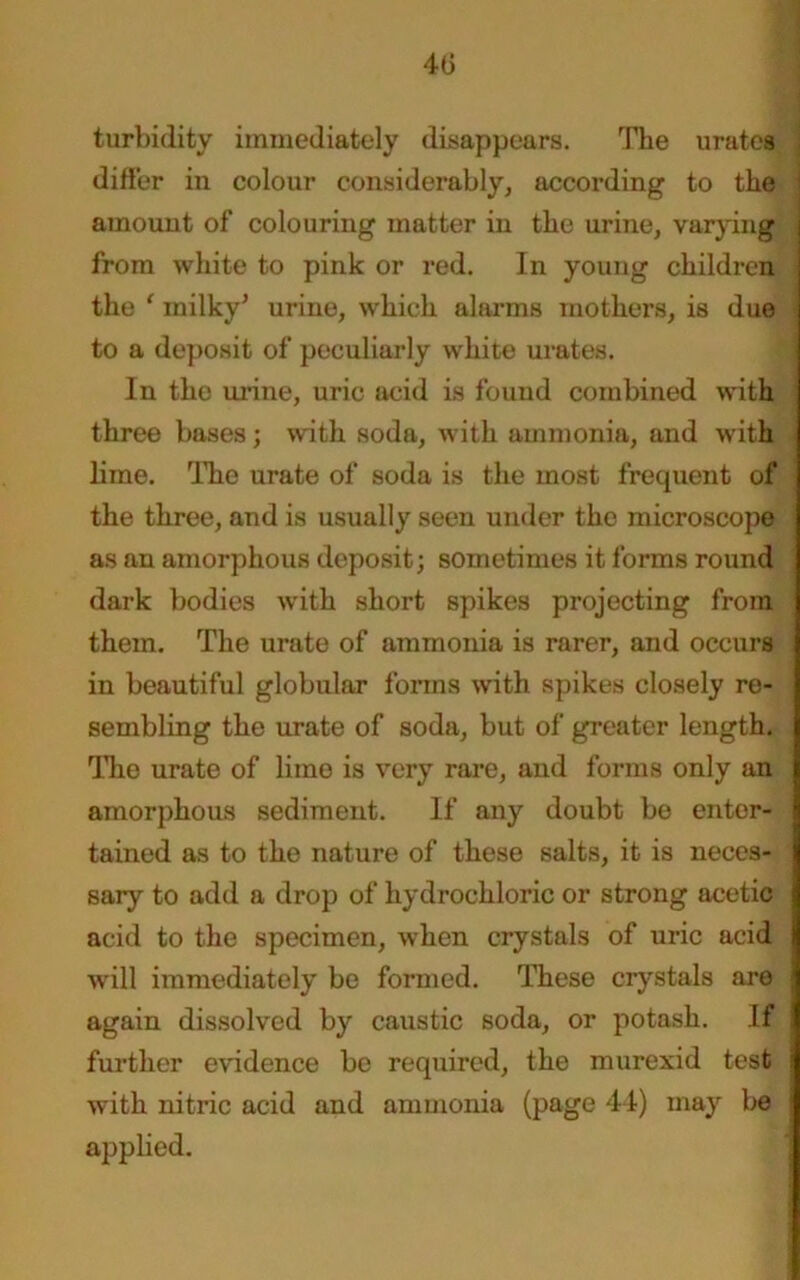 4(3 turbidity immediately disappears. The urates differ in colour considerably, according to the amount of colouring matter in the urine, varying | from white to pink or red. In young children the { milky* urine, which alarms mothers, is due to a deposit of peculiarly white urates. In the urine, uric acid is found combined with three bases; with soda, with ammonia, and with lime. The urate of soda is the most frequent of the three, and is usually seen under the microscope as an amorphous deposit; sometimes it forms round dark bodies with short spikes projecting from them. The urate of ammonia is rarer, and occurs in beautiful globular forms with spikes closely re- sembling the urate of soda, but of greater length. The urate of lime is very rare, and forms only an amorphous sediment. If any doubt be enter- tained as to the nature of these salts, it is neces- sary to add a drop of hydrochloric or strong acetic acid to the specimen, when crystals of uric acid will immediately be formed. These crystals are j again dissolved by caustic soda, or potash. If ; further evidence bo required, the murexid test | with nitric acid and ammonia (page 44) may be i applied.