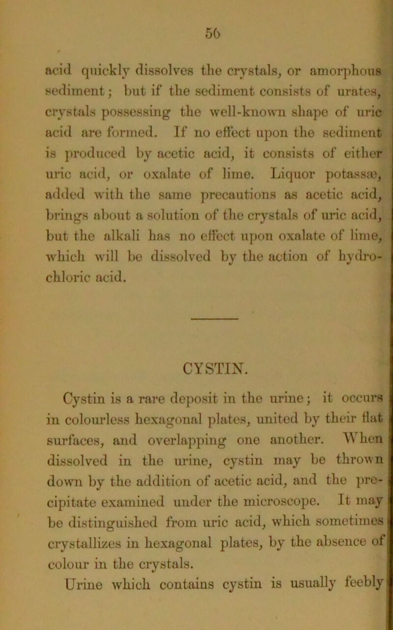 56 acid quickly dissolves the crystals, or amorphous sediment; but if the sediment consists of urates, crystals possessing the well-known shape of uric acid are formed. If no effect upon the sediment is produced by acetic acid, it consists of either uric acid, or oxalate of lime. Liquor potass®, added with the same precautions as acetic acid, brings about a solution of the crystals of uric acid, but the alkali has no effect upon oxalate of lime, which will be dissolved by the action of hydro- chloric acid. CYSTIN. Cystin is a rare deposit in the urine; it occurs in colourless hexagonal plates, united by their flat surfaces, and overlapping one another. When dissolved in the urine, cystin may be thrown down by the addition of acetic acid, and the pro- cipitate examined under the microscope. It may be distinguished from uric acid, which sometimes crystallizes in hexagonal plates, by the absence of colour in the crystals. Urine which contains cystin is usually feebly