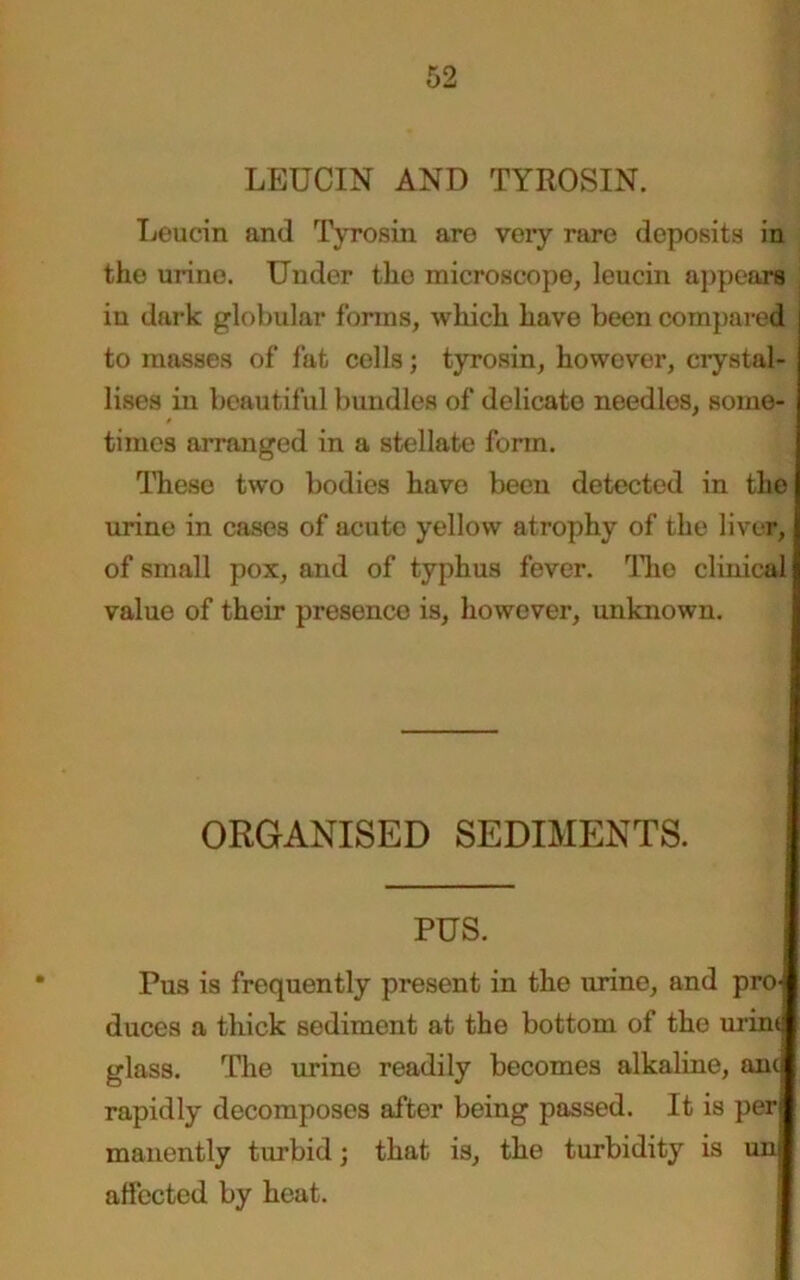 LEUCIN AND TYROSIN. Leucin and Tyrosin are very rare deposits in the urine. Under the microscope, leucin appears in dark globular forms, which have been compared to masses of fat cells; tyrosin, however, crystal- lises in beautiful bundles of delicate needlos, some- times arranged in a stellate form. These two bodies have been detected in the urine in cases of acute yellow atrophy of the liver, of small pox, and of typhus fever. The clinical value of their presence is, however, unknown. ORGANISED SEDIMENTS. PUS. Pus is frequently present in the urine, and pro- duces a thick sediment at the bottom of the urint glass. The urine readily becomes alkaline, anil rapidly decomposes after being passed. It is perl manently turbid; that is, the turbidity is uni affected by heat.