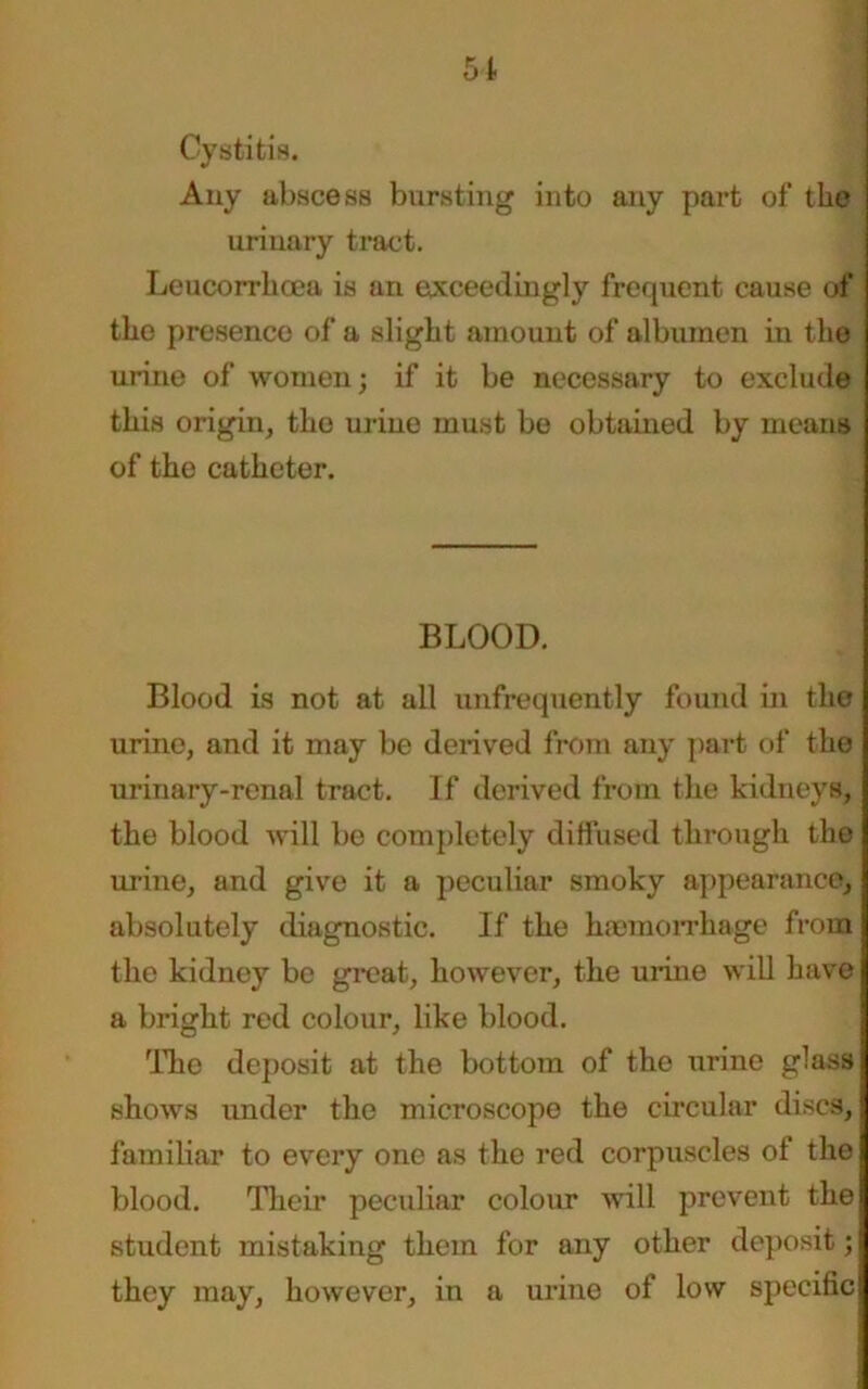 51 Cystitis. Any abscess bursting into any part of the urinary tract. Leucorrlicea is an exceedingly frequent cause of the presence of a slight amount of albumen in the urine of women; if it be necessary to exclude this origin, the urine must be obtained by means of the catheter. BLOOD. Blood is not at all unfrequently found in the urine, and it may be derived from any part of the urinary-renal tract. If derived from the kidneys, I the blood will be completely diffused through the I urine, and give it a peculiar smoky appearance, I absolutely diagnostic. If the haemorrhage from the kidney be great, however, the urine will have a bright red colour, like blood. The deposit at the bottom of the urine glass j shows under the microscope the circular discs,; familiar to every one as the red corpuscles of the blood. Their peculiar colour wall prevent the student mistaking them for any other deposit; they may, however, in a urine of low specific j