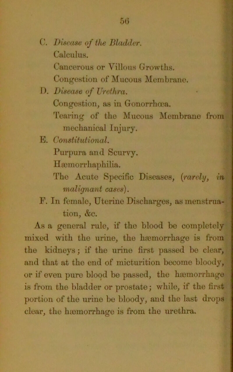 50 C. Disease of the Bladder. Calculus. Cancerous or Villous Growths. Congestion of Mucous Membrane. D. Disease of Urethra. Congestion, as in Gonorrhoea. Tearing of the Mucous Membrane from mechanical Injury. E. Constitutional. Purpura and Scurvy. Haemorrhaphilia. Tho Acute Specific Diseases, (rarely, in malignant cases). F. In female, Uterine Discharges, as menstrua- tion, &c. As a general rule, if tho blood bo completely mixed with the urine, tho hemorrhage is from the kidneys; if tho urine first passed bo clear, and that at tho end of micturition become bloody, or if oven pure blood be passed, the hemorrhage is from tho bladder or prostate; while, if the first portion of' tho urino be bloody, and tho last drops clear, tho hemorrhage is from tho urethra.