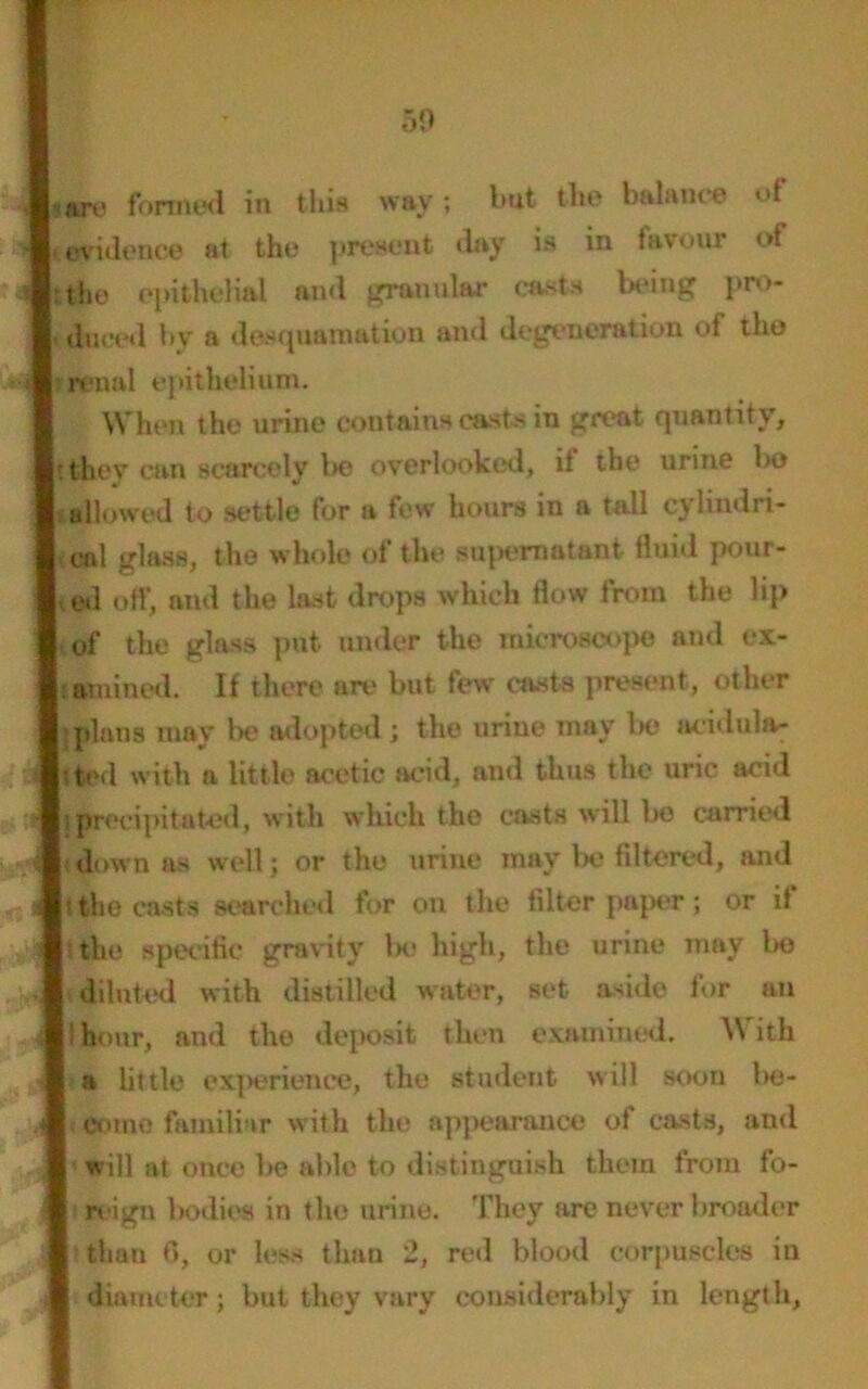 |;.are formed in this way; hut the balance of evidence at the present day is in favour of |:the epithelial and granular casts being pro- duced by a desquamation and degeneration of the renal epithelium. When the urine contains casts in great quantity, It they can scarcely be overlooked, it the urine bo jj allowed to settle for a few hours in a tall cylindri- cal glass, the whole of the supernatant fluid pour- ed off, and the last drops which flow from the lip of the glass put under the microscope and ex- amined. If there are but few casts present, other I: plans may lie adopted ; the urine may be acidula- ted with a little acetic acid, and thus the uric acid liprrecipitated, with which the casts will be carried down as well j or the urine may be filtered, and i the casts searched for on the filter paper; or if I tlu* specific gravity lie high, the urine may bo diluted with distilled water, set aside for an 'hour, and the deposit then examined. With a little experience, the student will soon Ikj- come familiar with the appearance of casts, and | will at once be able to distinguish them from fo- I reign bodies in the urine. They are never broader than 6, or less than 2, red blood corpuscles in diameter; but they vary considerably in length,