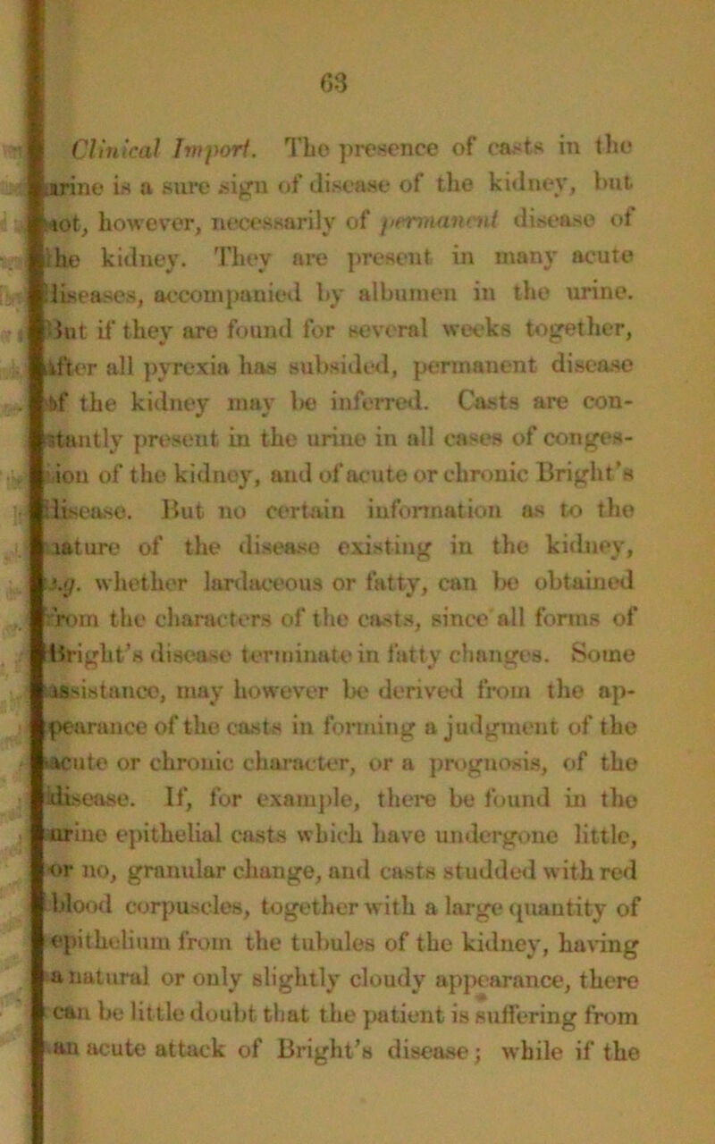 Clinical Import. The presence of easts in the .urine is a sure .sign of disease of the kidney, but siot, however, necessarily of permanent disease of die kidney. They are present in many acute diseases, accompanied by albumen in the urine, ■kit if they are found for several weeks together, After all pyrexia has subsided, permanent disease bf the kidney may be inferred. Casts are con- stantly present in the urine in all cases of conges- tion of the kidney, and of acute or chronic Bright’s rlisea.se. But no certain information as to the lature of the disease existing in the kidney, •jj. whether lardaceous or fatty, can 1m; obtained from the characters of the casts, since all forms of Bright’s disease terminate in fatty changes. Some Assistance, may however be derived from the ap- pearance of the casts in forming a judgment of the ►acute or chronic character, or a prognosis, of the disease. If, for example, there be found in the urine epithelial casts which have undergone little, or no, granular change, and casts studded with red blond corpuscles, together with a large quantity of epithelium from the tubules of the kidney, having a natural or only slightly cloudy appearance, there can be little doubt that, the patient is suffering from ►anacute attack of Bright’s disease; while if the