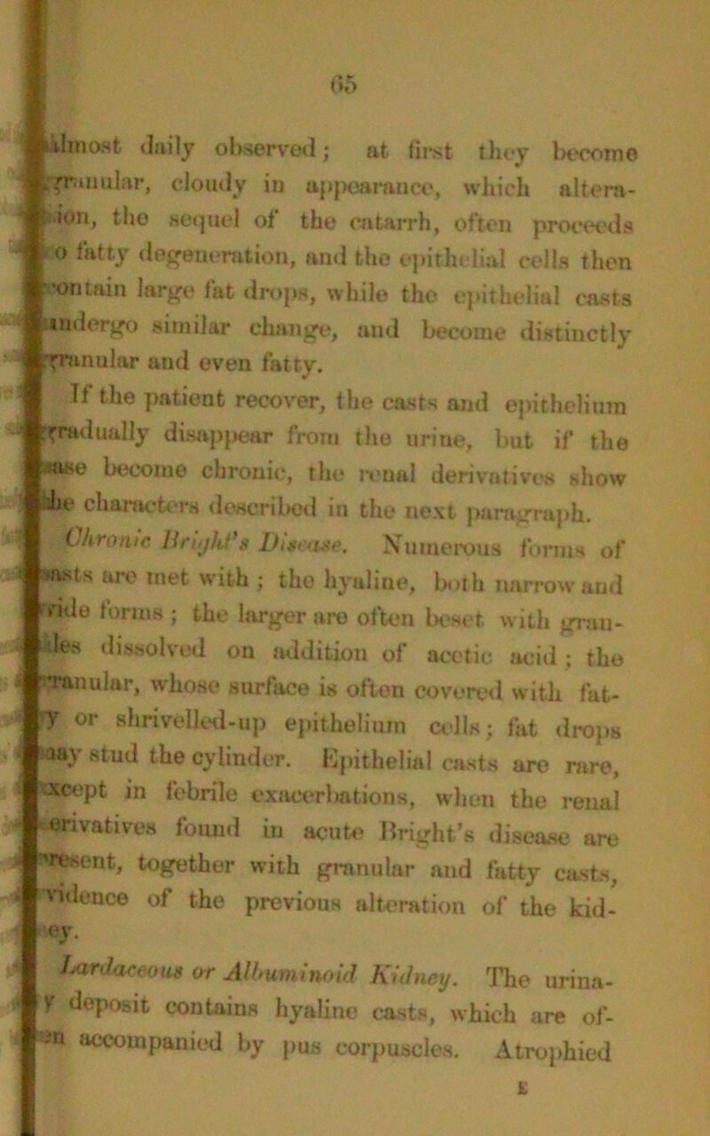 05 almost daily observed; at first they become .granular, cloudy in appearance, which altera- tion, the sequel of the catarrh, often proceeds o fatty degeneration, and the epithelial cells then contain large fat drops, while the epithelial casts Undergo similar change, and become distinctly flpeanolar aud even fatty. If the patient recover, the easts and epithelium gradually disappear from the urine, but if the ■ase become chronic, the renal derivatives show he characters described in the next paragraph. Chronic Hnyhf’s Disease. Numerous forms of tasts are met with ; the hyaline, both narrow and vide forms ; the larger are often beset with gran- des dissolved on addition of acetic acid ; the •ranular, whose surface is often covered with fat- ff or shrivelled-up epithelium cells; fat drops aay stud the cylinder. Epithelial casts are rare, otcept in febrile exacerbations, when the renal erivatives found in acute Bright’s disease are 'resent, together with granular aud fatty casts, Tidonce of the previous alteration of the kid- ey. Lardaceous or Albuminoid Kidney. The urina- '1 deposit contains hyaline casts, which are of- Im ®°«>mpanied by pus corpuscles. Atrophied