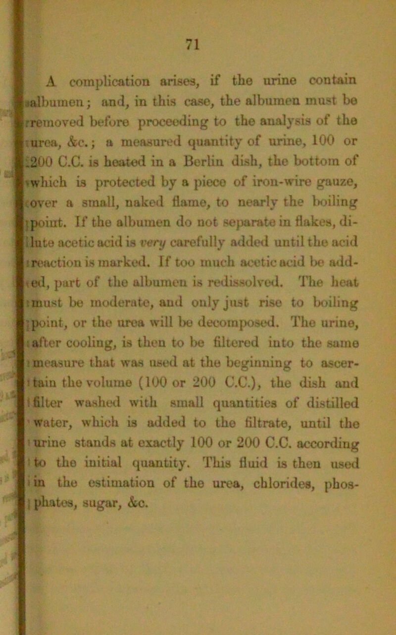 A complication arises, if the urine contain a albumen; and, in this case, the albumen must be rremoved before proceeding to the analysis of the urea, &e.; a measured quantity of urine, 100 or .200 C.C. is hoated in a Berlin dish, the bottom of which is protected by a pieco of iron-wire gauze, over a small, naked flame, to nearly the boiling i point. If the albumen do not separate in flakes, di- lute acetic acid is very carefully added until the acid : reaction is marked. If too much acetic acid be add* od, part of the albumen is redissolved. The heat must be moderate, aud only just rise to boiling .point, or the urea will be decomposed. The urine, alter cooliug, is then to be Altered into the same measure that was used at the beginning to ascer- tain the volume (100 or 200 C.C.), the dish and filter washed with small quantities of distilled water, which is added to tho filtrate, until the i urine stands at exactly 100 or 200 C.C. according to the initial quantity. This fluid is then used in the estimation of the urea, chlorides, phos- phates, sugar, &c.
