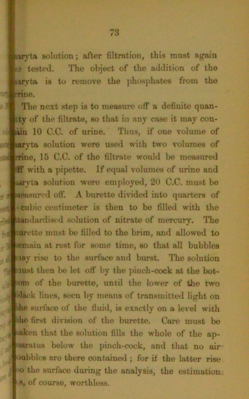 ggyta solution; after filtration, this must again 13 tested. The object of the addition of the fiirvta is to remove the phosphates from the . rriue. ■ The next step is to measure off a definite quan- ;ty of the filtrate, so that in any case? it may con- tun 10 C.O. of urine. Thus, if one volume of 1 lafyta solution wore used with two volumes of A rrine, 15 C.C. of the filtrate would be measured 31' with a pipette. If equal volumes of urine and wryta solution were employed, 20 C.C. must be f. Hdasured oft’. A burette divided into quarters of • cubic centimeter is then to be filled with the i standardised solution of nitrate of mercury. 'The urette must be filled to the brim, and allowed to r-emaiu at rest for some time, so that all bubbles toy rise to the surface and burst. The solution oust then be let off by the pinch-cock at the bot- •om of the burette, until the lower of the two •lack lines, seen by means of transmitted light on he surface of the fluid, is exactly on a level with he first division of the burette. Care must be , aken that the solution fills the whole of the ap- paratus below the pinch-cock, and that no air nibbles arc there contained ; for if the latter rise •o the surface during the analysis, the estimation s, of course, worthless.