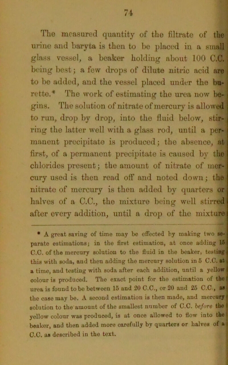 71 Tho measured quantity of the filtrate of the urine and baryta is then to be placed in a small glass vessel, a beaker holding about 100 C.C. being best; a few drops of dilute nitric acid are to be added, aud the vessel placed under tho bu- rette.* The work of estimating tho urea now be- gins. The solution of nitrate of mercury is allowed to run, drop by drop, into the fluid below, stir- ring the latter well with a glass rod, until a per- manent precipitate is produced; the absence, at first, of a permanent precipitate is caused by the chlorides present; the amount of nitrate of mer- cury used is then read off and noted down; the nitrate of mercury is then added by quarters or halves of a C.C., the mixture being well stirred after every addition, until a drop of the mixture • A groat saving of time may bo effected by making two se- parate estimations; in the first estimation, at once adding 16 C.C. of the mercury solution to the fluid in the beaker, testing this with soda, aud then adding the mercury solution in 6 C.C. at a time, and testing with soda after each addition, until a yellow colour is produced. The exact point for tho estimation of the urea is found to bo between 15 and 20 C.C., or 20 and 25 C.C-, as the caso may be. A second estimation is then made, and mercury solution to the amount of the smallest number of C.C. before the 1 yellow colour was produced, is at once allowed to flow into the I beaker, and then added more carefully by quarters or halves of a i C.C. as described in the text.