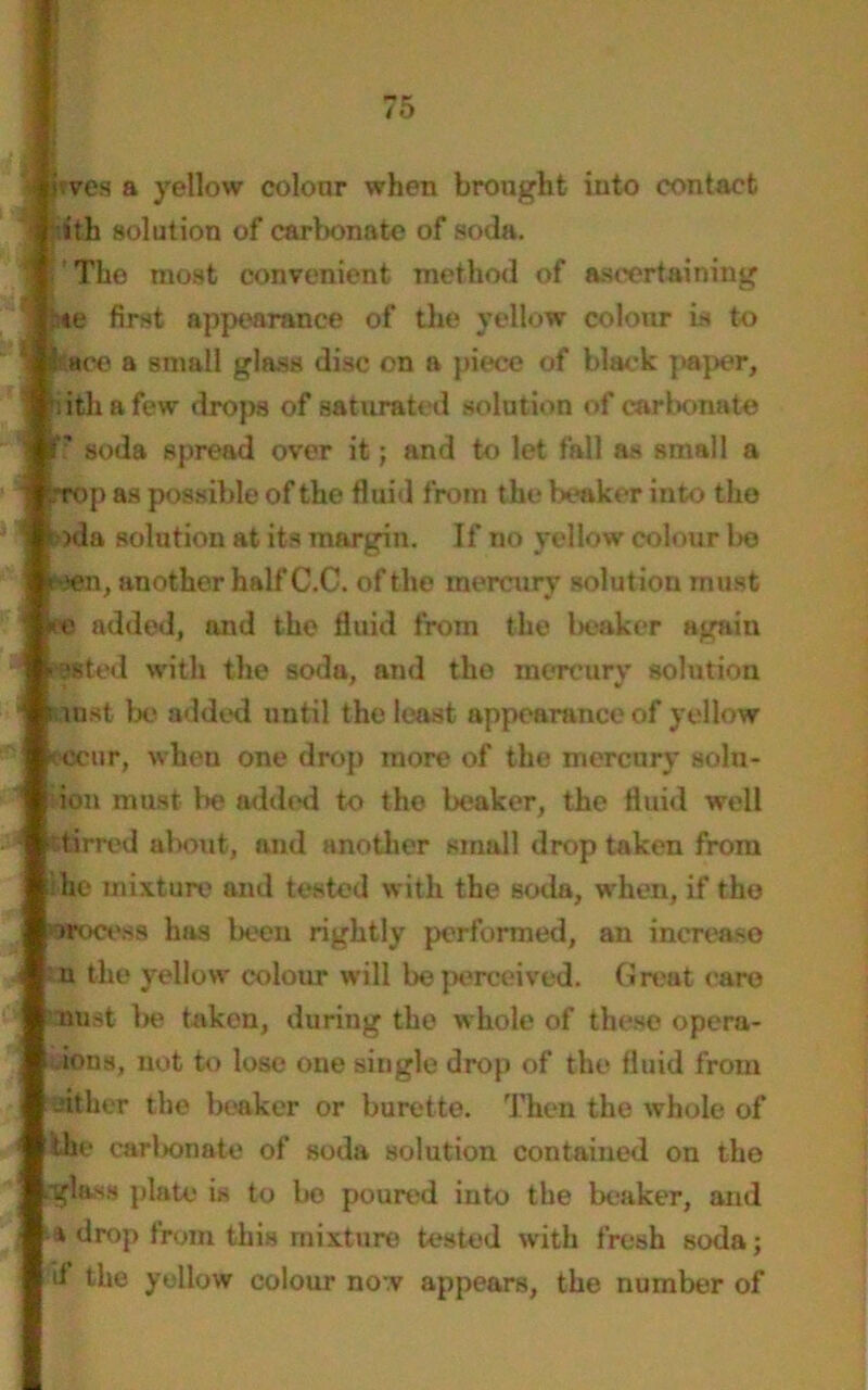hves a yellow colour when brought into contact ith solution of carbonate of soda. 1 Tho most convenient method of ascertaining :«e first appearance of the yellow colour is to ace a small glass disc on a piece of black paper, nth a few drops of saturated solution of carbonate soda spread over it; and to let fall as small a Top as possible of the fluid from the beaker into the (*>da solution at its margin. If no yellow colour bo jroen, another half C.C. of the mercury solutiou must *o added, and the fluid from the beaker again « *.sted with the soda, and tho mercury solutiou lust be added until the least appearance of yellow ccur, when one drop more of the mercury solu- ion must be added to the beaker, the fluid well tirred about, and another small drop taken from he mixture and tested with the soda, when, if tho wooess has been rightly performed, an increaso u the yellow colour will be perceived. Great care oust be taken, during the whole of these opera- ions, not to lose one single drop of the fluid from either the beaker or burette. Then the whole of the carbonate of soda solution contained on the glass plate is to be poured into the beaker, and a drop from this mixture tested with fresh soda; d the yellow colour now appears, the number of