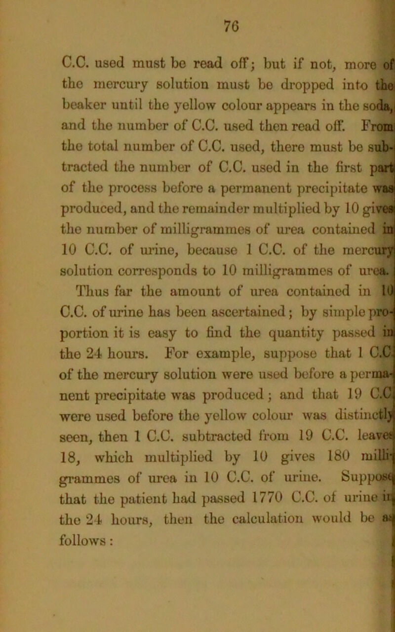 C.C. used must bo read off; but if not, more of the mercury solution must be dropped into the beaker until the yellow colour appears in the soda,! and the number of C.C. used then read off. From the total number of C.C. used, there must be sub-; tracted the number of C.C. used in the first part of the process before a permanent precipitate was produced, and the remainder multiplied by 10 gives the number of milligrammes of urea contained in 10 C.C. of urine, because 1 C.C. of the mercury solution corresponds to 10 milligrammes of urea. Thus far the amount of urea contained in 10 C.C. of urine has been ascertained; by simple pro- portion it is easy to find the quantity passed in the 24 hours. For example, suppose that 1 C.C- of the mercury solution were used before a perma- nent precipitate was produced; and that 19 C.C were used before the yellow colour was distinctlj seen, then 1 C.C. subtracted from 19 C.C. leaves 18, which multiplied by 10 gives 180 milli-j grammes of urea in 10 C.C. of urine. Supposq that the patient had passed 1770 C.C. of urine iii the 24 hours, then the calculation would be asj follows: