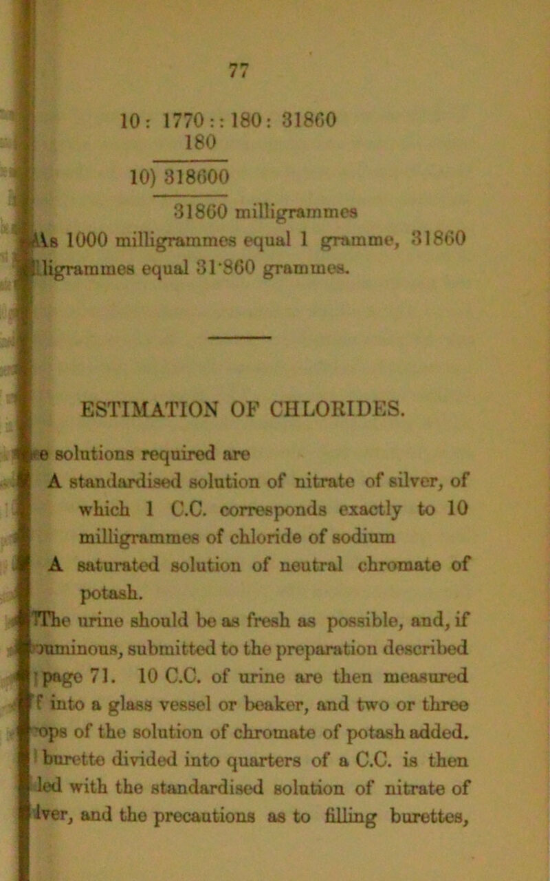 10: 1770:: 180 180 31800 10) 318000 31800 milligrammes Is 1000 milligrammes equal 1 gramme, 31860 !digram rnes equal 31*860 grammes. ESTIMATION OF CHLORIDES, e solutions required are A standardised solution of* nitrate of silver, of which 1 C.C. corresponds exactly to 10 milligrammes of chloride of sodium A saturated solution of neutral chromate of potash. TTho urine should be as fresh as possible, and, if numinous, submitted to the preparation described ■page 71. 10 C.C. of urine are then measured f into a glass vessel or beaker, and two or three ops of the solution of chromate of potash added. 1 burette divided into quarters of a C.C. is then led with the standardised solution of nitrate of Iver, and the precautions as to filling burettes.