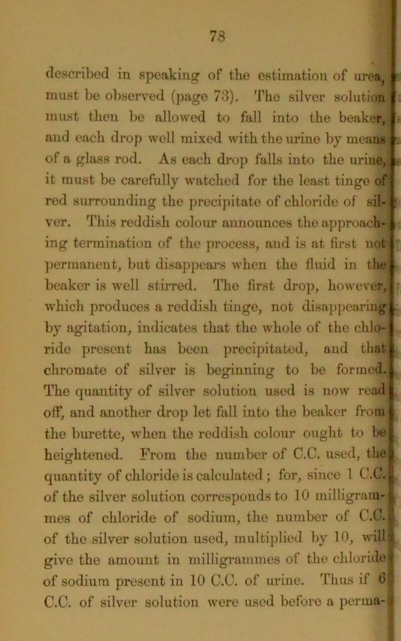 73 described in speaking of the estimation of urea, must be observed (page 73). The silver solution must then be allowed to fall into the beaker, and each drop well mixed with the urine by means of a glass rod. As each drop falls into the urine, it must be carefully watched for the least tinge of red surrounding the precipitate of chloride of sil- ver. This reddish colour announces the approach- ing termination of the process, and is at first not permanent, but disappears when the fluid in the beaker is well stirred. The first drop, however, r which produces a reddish tinge, not disappearing by agitation, indicates that the whole of the chlo- ride present has been precipitated, and that chromate of silver is beginning to be formed. The quantity of silver solution used is now read off, and another drop let fall into the beaker from the burette, when the reddish colour ought to be heightened. From the number of C.C. used, the quantity of chloride is calculated; for, since 1 C.C. of the silver solution corresponds to 10 milligram- mes of chloride of sodium, the number of C.C. I of the silver solution used, multiplied by 10, will! give the amount in milligrammes of the chloride of sodium present in 10 C.C. of urine. Thus if 6 C.C. of silver solution were used before a perma-
