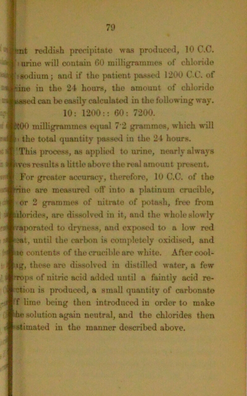 : *rnt reddish precipitate was produced, 10 C.C. •j [i urine will contain GO milligrammes of chloride m hsodium; and if the patient passed 1200 C.C. of 4 tine in the 24 hours, the amount of chloride jflkased can be easily calculated in the following way. 10: 1200:: 60: 7200. $00 milligrammes equal 7 2 grammes, which will u the total quantity passed in the 21 hours. This process, as applied to urine, nearly always tves results a little above the real amount present. For greater accuracy, therefore, 10 C.C. of the rine are measured off into a platinum crucible, or 2 grammes of nitrate of potash, free from tdorides, are dissolved in it, and the whole slowly 'raporatod to dryness, and exposed to a low red :aat, until the carbon is completely oxidised, and oe contents of the crucible are white. After cooi- ng, these are dissolved iu distilled water, a few ’rops of nitric acid added until a faintly acid re- cti* >n is produced, a small quantity of carbonate 'f lime being then introduced in order to make he solution again neutral, and the chlorides then stitnated in the manner described above.