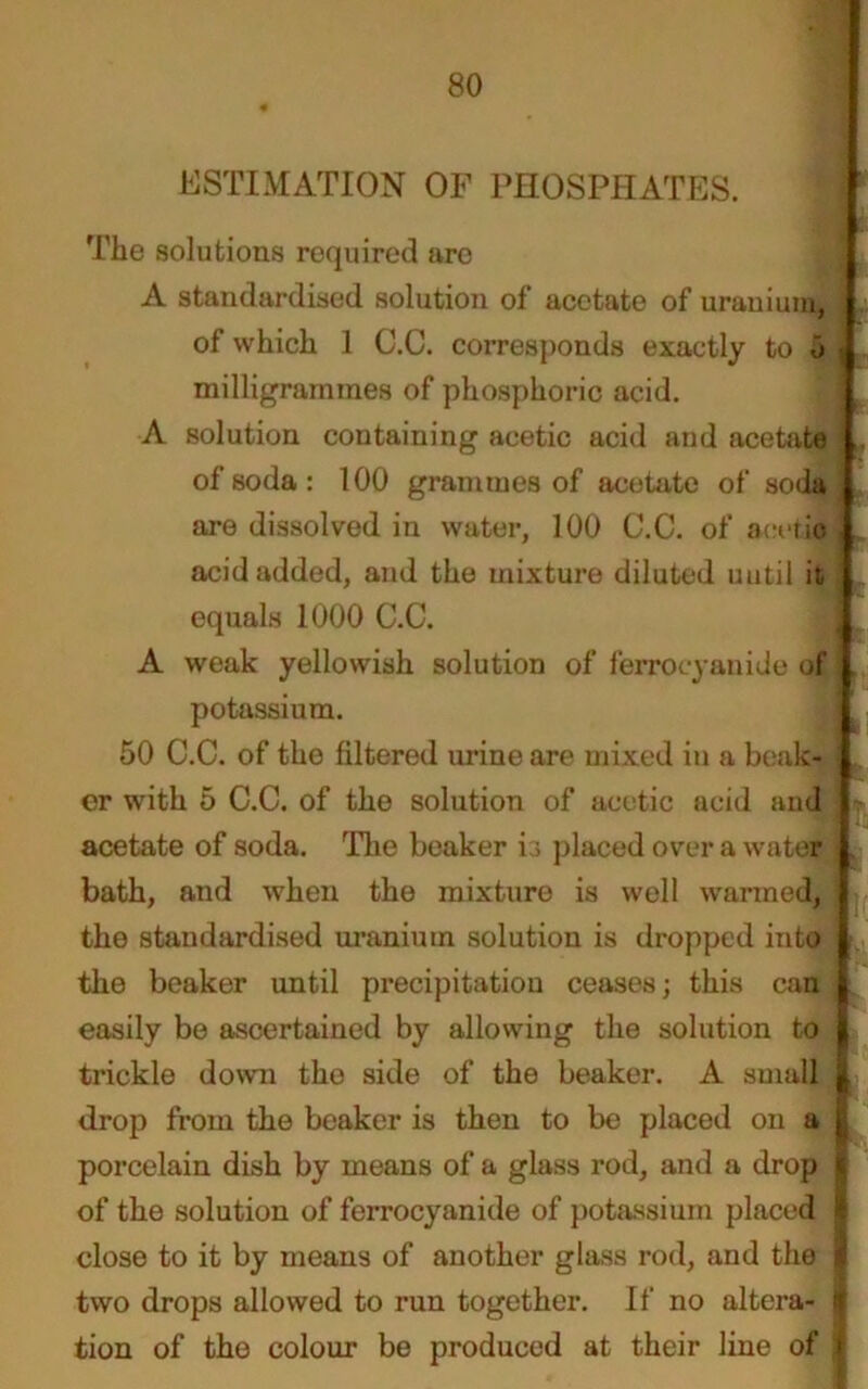 ESTIMATION OF PHOSPHATES. The solutions required are A standardised solution of acetate of uranium, of which 1 C.C. corresponds exactly to o milligrammes of phosphoric acid. A solution containing acetic acid and acetate of soda: 100 grammes of acetate of soda are dissolved in water, 100 C.C. of acetic acid added, and the mixture diluted uutil it equals 1000 C.C. A weak yellowish solution of ferrocyanide of potassium. 50 C.C. of the filtered urine are mixed in a beak- er with 5 C.C. of the solution of acetic acid and acetate of soda. The beaker is placed over a water bath, and when the mixture is well warmed, the standardised uranium solution is dropped into the beaker until precipitation ceases; this can easily be ascertained by allowing the solution to trickle down tho side of the beaker. A small drop from the beaker is then to be placed on a porcelain dish by means of a glass rod, and a drop of the solution of ferrocyanide of potassium placed close to it by means of another glass rod, and the two drops allowed to run together. If no altera- tion of the colour be produced at their line of i *—— — —