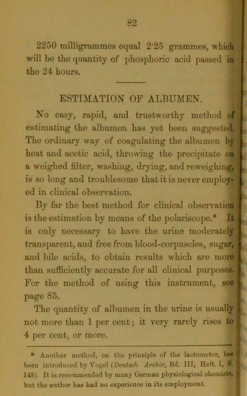 2250 milligrammes equal 2'25 grammes, which will be the quantity of phosphoric acid passed in the 24 hours. ESTIMATION OF ALBUMEN. No easy, rapid, and trustworthy method of estimating the albumen has yet been suggested 1 The ordinary way of coagulating the albumen by ' heat and acetic acid, throwing the precipitate on a weighed filter, washing, drying, and reweighing, .. is so long and troublesome that it is never employ- ed in clinical observation. 3J By far the best method for clinical observation ■ is the estimation by means of the polariscope.* It is only necessary to have the urine moderately transparent, and free from blood-corpuscles, sugar, ] and bile acids, to obtain results which are more than sufficiently accurate for all clinical purposes. For the method of using this instrument, see I page 85. The quantity of albumen in the urine is usually 1 not more than 1 per cent; it very rarely rises to | 4 per cent, or more. * Another method, on the principle of the lactometer, has | been introduced by Vogel (Deutsch Archiv, Bd. Ill, Heft. 1, S. § 148). It is recommended by many German physiological chemists, S but the author has had no experience in its employment.