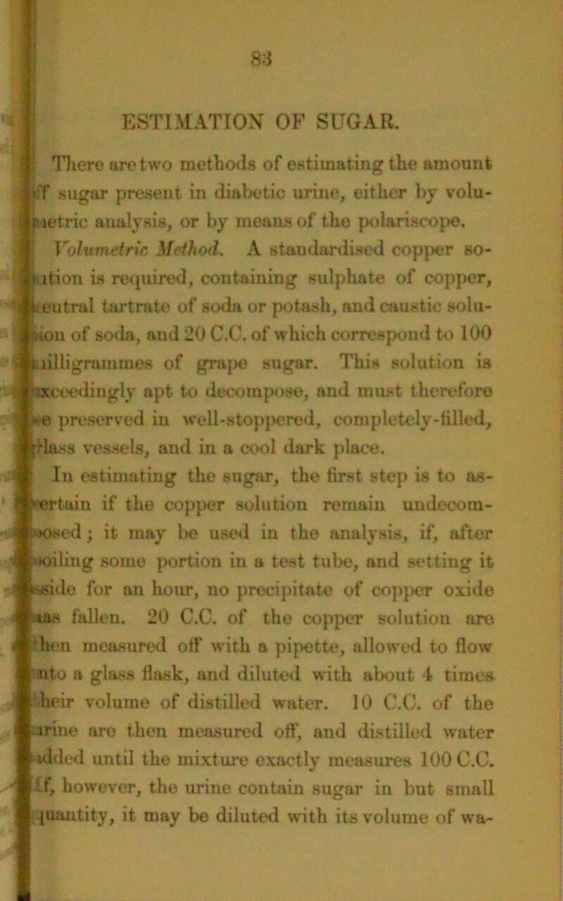 ESTIMATION OF SUGAR. There are two methods of estimating the amount iff sugar present in diabetic urine, either by volu- Metric analysis, or by means of the polariscope. » Volumetric Method. A standardised copper so- ition is required, containing sulphate of copper, fteutral tartrate of soda or potash, and caustic solu- : Ikon of soda, and 20 C.C. of which correspond to 100 \ milligrammes of grape sugar. This solution is 4 Exceedingly apt to decompose, and must therefore | pe preserved in well-stoppered, completely-tilled, {rlass vessels, and in a cool dark place. In estimating the sugar, the first step is to ns- ertuin if the copper solution remain undecora- »osed; it may be used in the analysis, if, after Moiling some portion in a test tube, and setting it isside for an hour, no precipitate of copper oxide ;*as fallen. 20 G.C. of the copper solution are hen measured off with a pipette, allowed to flow -uto a glass flask, and diluted with about 1 times '-heir volume of distilled water. 10 C.C. of the -mine ure then measured off, and distilled water -aided until the mixture exactly measures 100 C.C. If, however, the urine contain sugar in but small quantity, it may be diluted with its volume of wa-