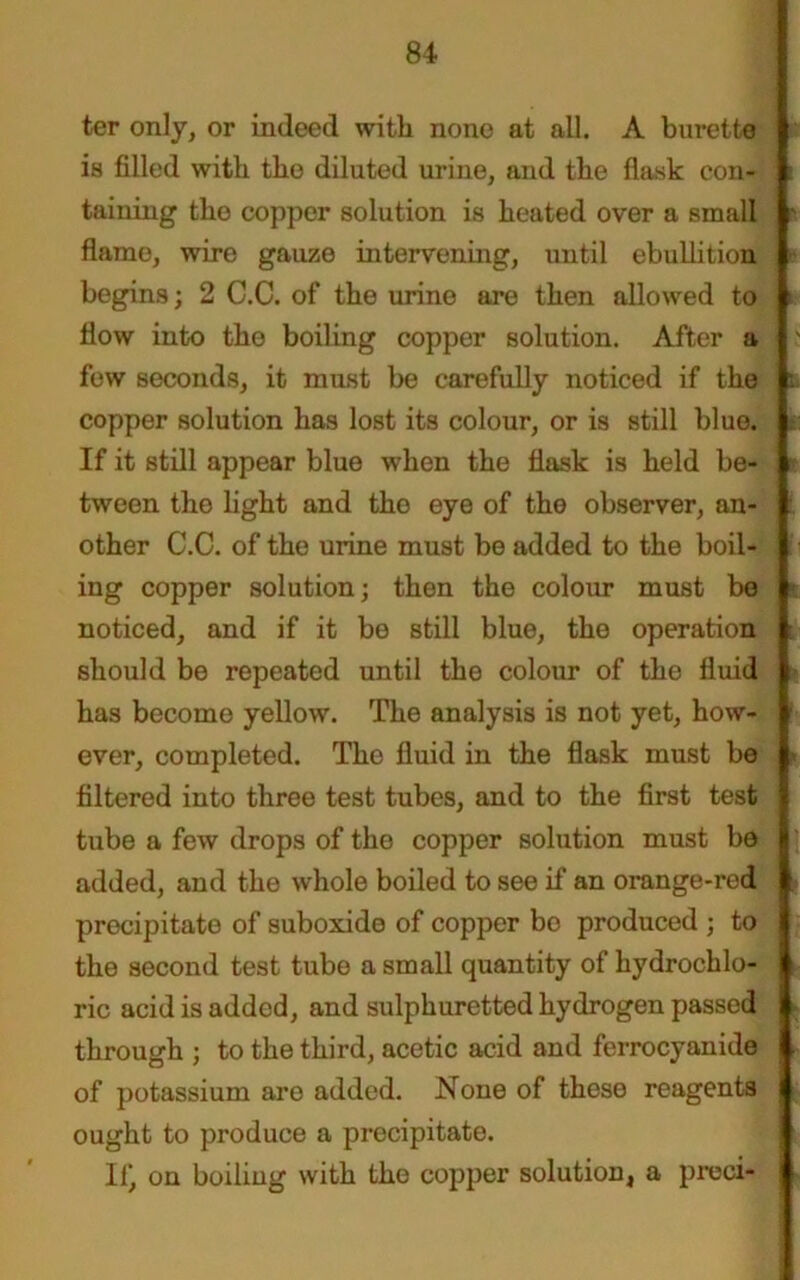 ter only, or indeed with none at all. A burette is filled with the diluted urine, and the flask con- 1 i taining the copper solution is heated over a small ' flame, wire gauze intervening, until ebullition ■■ begins; 2 C.C. of the urine are then allowed to i flow into tho boiling copper solution. After a few seconds, it must be carefully noticed if the fi copper solution has lost its colour, or is still blue. If it still appear blue when the flask is held be- tween the light and the eye of the observer, an- other C.C. of the urine must be added to the boil- ing copper solution; then the colour must be noticed, and if it be still blue, the operation should be repeated until the colour of the fluid has become yellow. The analysis is not yet, how- r ever, completed. The fluid in the flask must be * filtered into three test tubes, and to the first test tube a few drops of the copper solution must be 8 added, and the whole boiled to see if an orange-red I precipitate of suboxide of copper bo produced ; to I the second test tube a small quantity of hydrochlo- ft ric acid is added, and sulphuretted hydrogen passed | through ; to the third, acetic acid and ferrocyanide of potassium are added. None of these reagents ought to produce a precipitate. 11^ on boiling with the copper solution, a preci- j