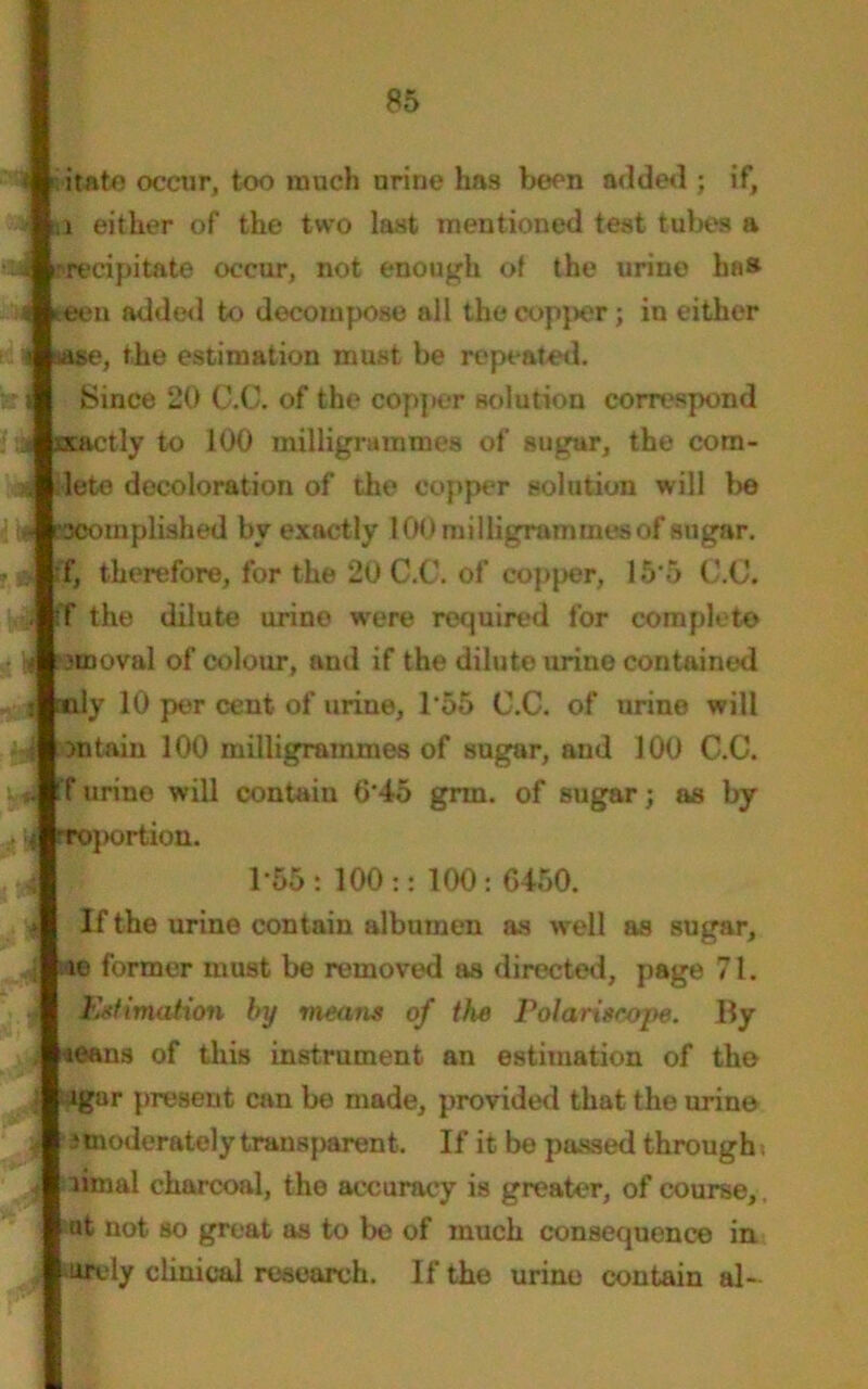 itato occur, too much urine has been added ; if, a either of the two last mentioned test tubes a precipitate occur, not enough of the urine has teen added to decompose all the copper; in either ase, the estimation must be repeated. Since 20 C.C. of the copper solution correspond scactly to 100 milligrammes of sugar, the com- plete decoloration of the copper solution will be *3Complished bv exactly 100 milligrammes of sugar. :f, therefore, for the 20 C.C. of copper, 15*5 C.C. ff the dilute urine w'ere required for complete .'nooval of colour, and if the dilute urine contained mly 10 per cent of urine, 1*55 C.C. of urine will ontaiu 100 milligrammes of sugar, and 100 C.C. ff urine will contain G‘4o grin, of sugar; as by •4 toportion. 1*55: 100:: 100: 0450. y If the urine contain albumen as well as sugar, ; <te former must be removed as directed, page 71. 4 Estimation by means of the Polariseope. By . «eans of this instrument an estimation of the : Jgar present can be made, provided that the urine I ^moderately transparent. If it be passed through. ^ liinal charcoal, the accuracy is greater, of course,, ut not so great as to be of much consequence in ttrely clinical research. If the urine contain al-