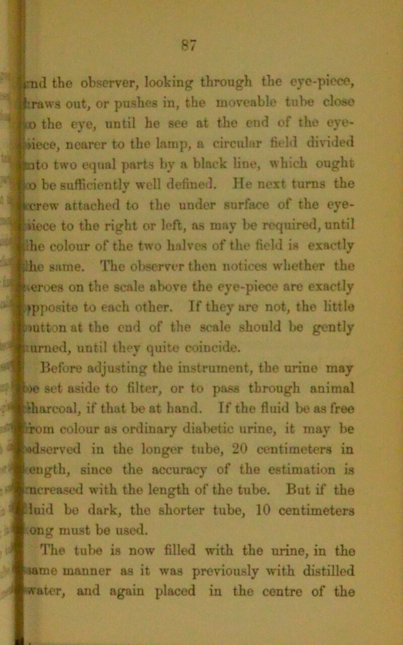 \ -tul the observer, looking through the eye-piece, i :raws out, or pushes in, the moveable tube close | 10 the eye, until he see at the end of the eve- \ i»iece, nearer to the lamp, a circular field divided ; tato two equal parts bv a black line, which ought ' o be sufficiently well defined. He next tunas the S screw attached to the under surface of the eye- piece to the right or left, as may be required, until the colour of the two halves of the field is exactly ihe same. The observer then notices whether the ■ zeroes on the scale above the eye-piece are exactly '! opposite to each other. If they are not, the little mtton at the end of the scale should be gently urned, until they quite coincide. Before adjusting the instrument, the urine may »>e set aside to filter, or to pass through animal Charcoal, if that be at hand. If the fluid be as free drom colour as ordinary diabetic urine, it may be ’ «>dserved iu the longer tube, 20 centimeters in ■ eugth, since the accuracy of the estimation is increased with the length of the tube. But if the J luid be dark, the shorter tube, 10 centimeters ong must be used. The tulse is now filled with the urine, in the same manner as it was previously with distilled water, and again placed in the centre of the