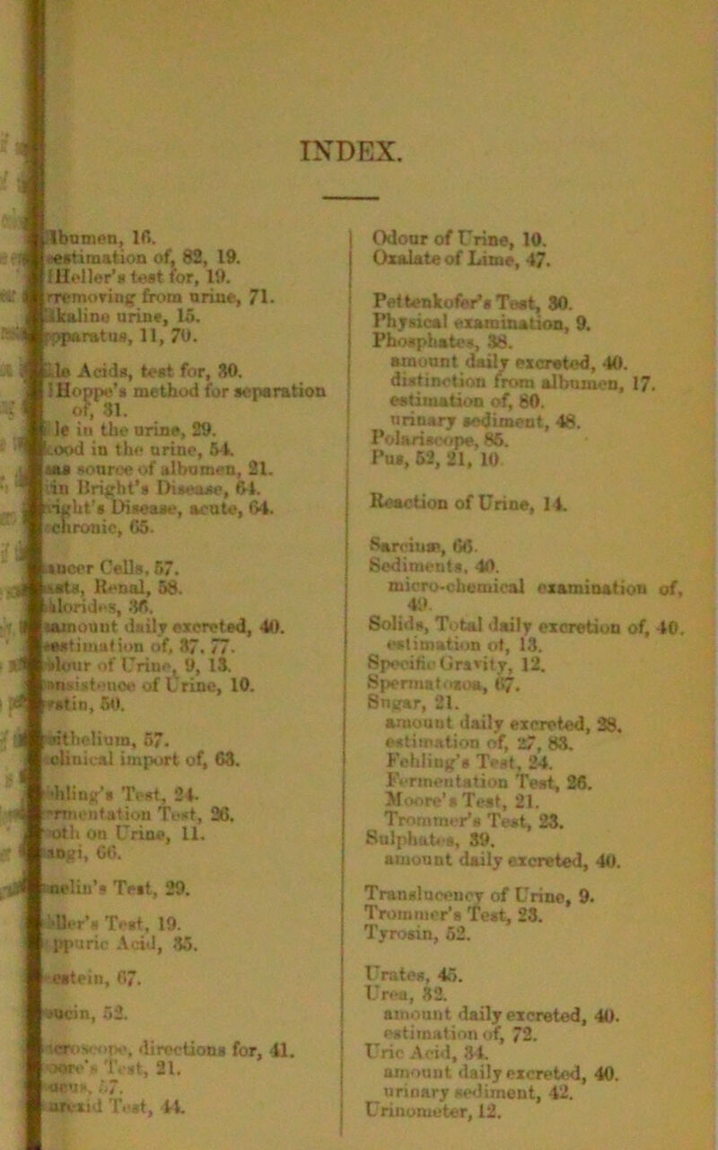 INDEX. rtf Hbntnen, 16. .(estimation of, 82, 19. {Heller's tost for, 19. rremoving from urine, 71- tkalino urine, 15. ■: r-oparatuB, 11, 70. Lie Adds, tost for, 30. 1 Hoppe's method for separation of, 31. le in the urine, 29. cood in the nrine, 54. i souree of albumen, 21. ;iu Bright’s Disease, 64. •ight’s Disease, acute, 64. cnronic, 65- sneer Cells. 57. uurts, Renal, 58. llorides, 38, | nunount daily excreted, 41). 'estimation of, 37. 77. lour of Urine, 9, 13. ■insistence of Urine, 10. d 'stiii, 50. ait helium, 57. clinical import of, 63. killing's Test, #4- ~rm. nfation Test, 26. nth on Urine, 11. ingi, 66. nelin’s Test, 29. dler's Test, 19. ppurie Acid, .'15. j Odour of Urine, 10. i Oxalate of Lime, 4?. Pettenkofer’s Tost, 30. Physical examination, 9. Phosphates, 38. amount daily excreted, 40. distinction m*m albumen, 17. estimation of, 80. urinary sediment, 48. Polari scope, 86. Pus, 52, 21, 10 Reaction of Urine, 14. Sarciu®, 66. Sediments, 40. micro-chemical examination of, 49 Solids, Total daily excretion of, 40. estimation at, 13. Specific Gravity, 12. Spermatusoa, 67. Sngar, 21. amount daily excreted, 38. estimation of, 27, 83. Fehliug’s Test, 24. Fermentation Teat, 26. Moore’s Test, 21. Tro earner's Test, 23. Sulphates, 39, amount daily excreted, 40. Tranelnoencr of Urine, 9. Trommer’s Test, 23. Tvrosin, 52. estein, 67. Wcin, 53. KMSroscnpe, directions for, 4L wtvV Test, 21. siens, 57. arvxid Test, 44. Urates, 45. Urea, 32. amount daily excreted, 40. estimation of, 72. Uric Acid, 34. amount daily excreted, 40. urinary sediment, 42. Urinomcter, 12.