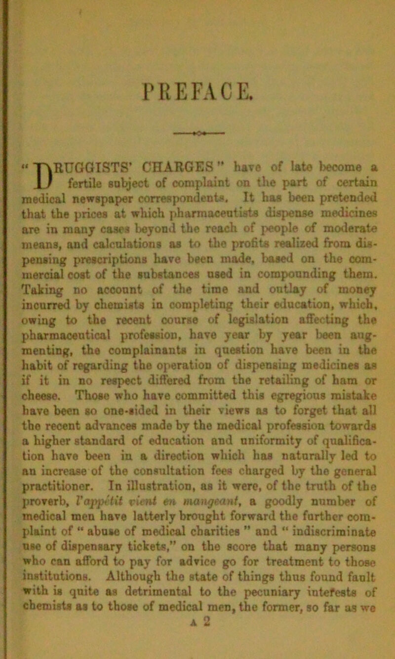 PREFACE. “ T\KUGGISTS’ CHARGES ” have of late become a 1 / fertile sobject of complaint on the part of certain medical newspaper correRpondenti*, It has been pretended that the prices at which pharmaceutists dispense medicines are in many cases beyond the reach of people of moderate means, and calculations as to the profits realized from dis- pensing prescriptions have been mode, based on the com- mercial cost of the substances used in compounding them. Taking no account of the time and outlay of money incurred by chemists in completing their education, which, owing to the recent coarse of legislation affecting the pharmaceutical profession, have year by year been aug- menting, the complainants in question have been in the habit of regarding the operation of dispensing medicines as if it in no respect differed from the retailing of ham or cheese. Those who have committed this egregious mistake have been so one-sided in their views as to forget that all the recent advances made by the medical profession towards a higher standard of education and uniformity of qualifica- tion have been in a direction which has naturally led to an increase of the consultation fees charged by the general practitioner. In illustration, as it were, of the truth of the proverb, Vappitit pieni en mangeant, a goodly number of medical men have latterly brought forward the further com- plaint of “ abuse of medical charities ” and  indiscriminate use of dispensary tickets,” on the score that many persons who can afford to pay for advice go for treatment to those institutions. Although the state of things thus found fault with is quite as detrimeutal to the pecuniary intefests of chemists as to those of medical men, the former, so far as we