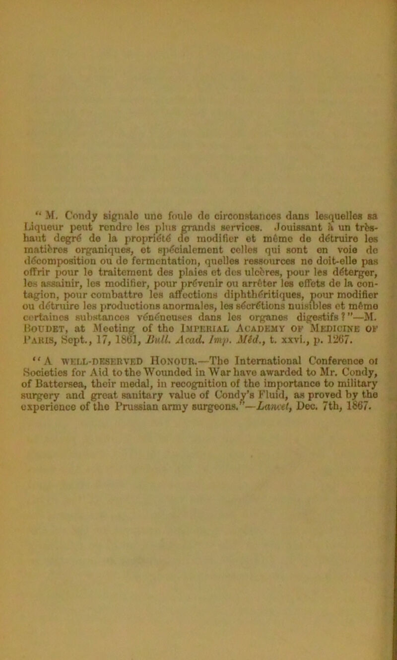 “ M. Condy signalo une foule de circoustoncos dans lesquelles sa Liqueur pent rcndrc les plus grands senrices. •louissant un trbs- ^ haut degfi^ de la propridt^ oe modifier et mdmo de ddtruire les | roatibres organiques, et spdcialement cclles qui sont en voie do || ddcomposition ou do fermentation, quolles ressources no doit-elle pas \ offrir pour lo traitement des plaies et des ulcferes, pour les ddterger, les assainir, les modifier, pour prdvenir ou arrdter les effets de la con- tagion, ^ur combattre les affections diphthdritiques, pour modifier ^ ou ddtniire les productions anormales, lee sderdtions nuisiblee ct mdme ^ cortaincs substances vdndnonses dans les organos digestifs ? ”—M. Houdet, at Meeting of the Imperial Academy of Medicine of > I’AKis, Sept., 17, 1861, Bull. Acad. Imp. Mid., t. xxvi., p. 1267. “A WEI.L-DB8ERVED HONOUR.—The International Conference oi ^ Societies for Aid to the Wounded in War have awarded to Mr. Condy, rA of Battersea, their modal, in recognition of the importance to military surgery and groat sanitary value of Condy’s Fluid, as proved by the experience of the Prussian army surgeons.”—Lancet, Dec. 7th, 1867.