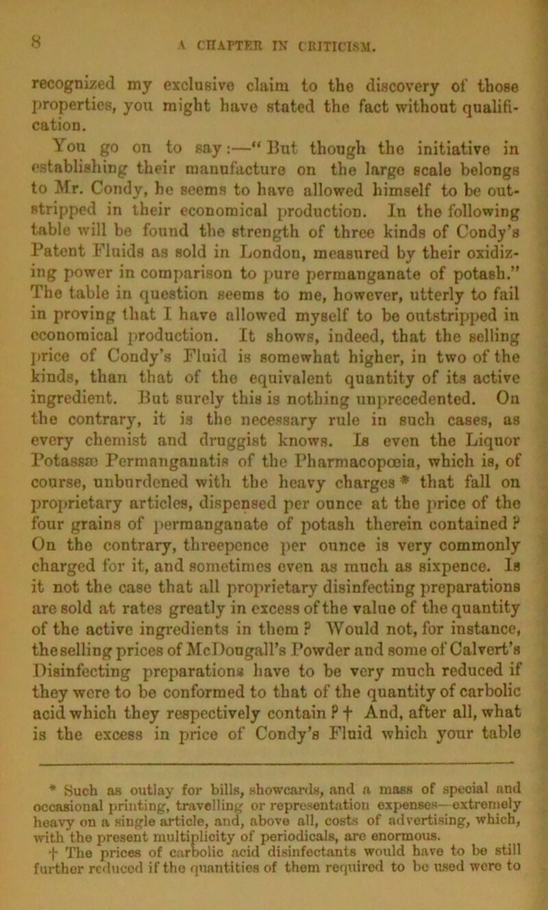 recognized my exclusive claim to the discovery of those properties, you might have stated the fact without qualifi- cation. You go on to say;—“ But though the initiative in establishing their manufacture on the largo scale belongs to Mr. Condy, he seems to have allowed himself to be out- stripped in iheir economical i>roduction. In the following table Avill be found the strength of three kinds of Condy’s Patent Fluids as sold in London, measured by their oxidiz- ing power in comparison to pure permanganate of potash.” The table in question seems to me, however, utterly to fail in proving that I have allowed myself to bo outstrip2)ed in economical j>roduction. It shows, indeed, that the selling ]»rice of Condy’s Fluid is somewhat higher, in two of the kinds, than that of the equivalent quantity of its active ingredient. But surely this is nothing unjArecedented. On the contrary, it is the necessary rule in such cases, as every chemist and druggist knows. Is even the Liquor Potassm Permanganatis of the Pharmacopoeia, which is, of course, unburdened with the heavy charges * that fall on jirojuietary articles, dispensed per ounce at the price of the four grains of ])ermanganate of potash therein contained ? On the contrary, threepence per ounce is very commonly charged for it, and sometimes oven as much as sixpence. Is it not the case that all projirietary disinfecting preparations are sold at rates greatly in excess of the value of the quantity of the active ingredients in them ? Would not, for instance, the selling prices of McDougall’s Powder and some of Calvert’s Disinfecting preparations have to be very much reduced if they were to be conformed to that of the quantity of carbolic acid which they respectively contain ? f And, after all, what is the excess in price of Condy’s Fluid which your table * Such as outlay for bills, showcards, and a mass of special and occasional printing, travelling or representation expenses—extremely heavy on a single article, and, above all, costs of advertising, which, with the present multiplicity of periodicals, are enormous. t The prices of carlx)lic acid disinfectants would have to be still further rc<liicod if the quantities of them reqtiired to be used were to