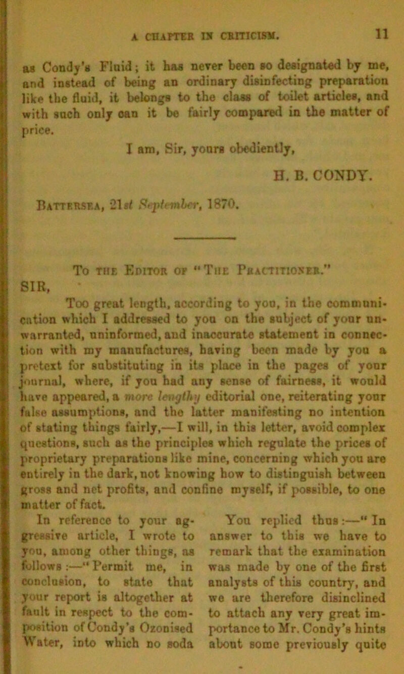 as Condy’s Fluid; it has nerer been *o designated by me, and instead of being an ordinary disinfecting preparation like the 6uid, it belongs to the class of toilet articles, and with such only oan it be fairly compared in the matter of price. I am. Sir, yours obediently, H. B. CONDY. Battersea, 21 i< St'ph-mh<i\ 1870. To THE Editor or The P«ACTiTt05E». SIR, Too great length, according to you, in the communi- cntion which I addressed to yon on the subject of your un> warranted, uninformed, and inaccurate statement in connec* tion with my manufactures, haring been made by you a pretext for sabstitating in its place in the pages of your journal, where, if yon had any sense of fairness, it would have appeared, a more lengthy editorial one, reiterating your false assumptions, and the latter manifesting no intention of stating things fairly,—I will, in this letter, avoid complex questions, such as the principles which regulate the prices of proprietary preparations like mine, concerning which you are entirely in the dark, not knowing how to distinguish Iwtween gross and net profits, and confine myself, if possible, to one matter of fact. In reference to your ag- gressive article, I wrote to you, among other things, os follows :— Permit me, in conclusion, to state that your report is altogether at fault in respect to the com- position ofCondy’s Oxonised Water, into which no soda You replied thus:—“ In answer to this we have to remark that the examination was made by one of the first analysts of this country, and we are therefore disinclined to attach any very great im- portance to Mr. Condy’s hints about some previously quite