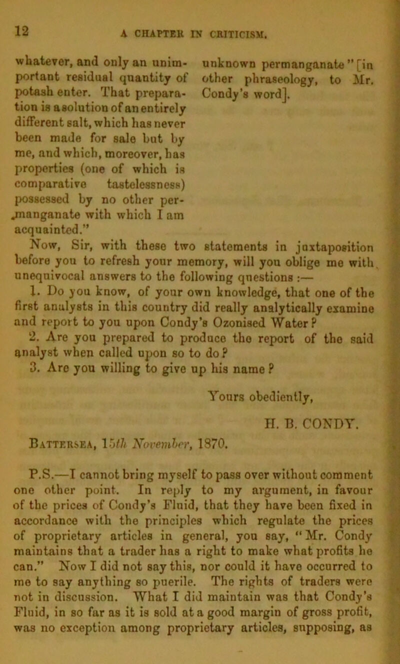 whatever, and only an unim- unknown permanganate ” [in portant residual quantity of other phraseology, to Mr, potash enter. That prepara- Condy’s word], tion is asolutiou of an entirely different salt, which has never been made for sale but by me, and which, moreover, has properties (one of which is comparative tastelessness) possessed by no other per- jnanganate with which I am acquainted.” Now, Sir, with these two statements in juxtaposition before you to refresh your memory, will you oblige me with, unequivocal answers to the following questions :— 1. Do you know, of your own knowledge, that one of the first analysts in this country did really analytically examine and report to you upon Condy’s Ozonised Water? 2. Are you prepared to produce the report of the said analyst when called upon so to do? 3. Arc you willing to give up his name ? Yours obediently. If. B. CONDY. Battersea, Xovemher, 1870. P.S.—I cannot bring myself to pass over without comment one other point. In reply to my argument, in favour of the prices of Condy’s Fluid, that they have been fixed in accordance with the principles which regulate the prices of proprietary articles in general, you say,  Mr. Condy maintains that a trader has a right to make what profits he can.” Now I did not say this, nor could it have occurred to me to say anything so puerile. The rights of traders were not in discussion. What I did maintain was that Condy’s Fluid, in so far as it is sold at a good margin of gross profit, was no exception among proprietary articles, supposing, as 4 i