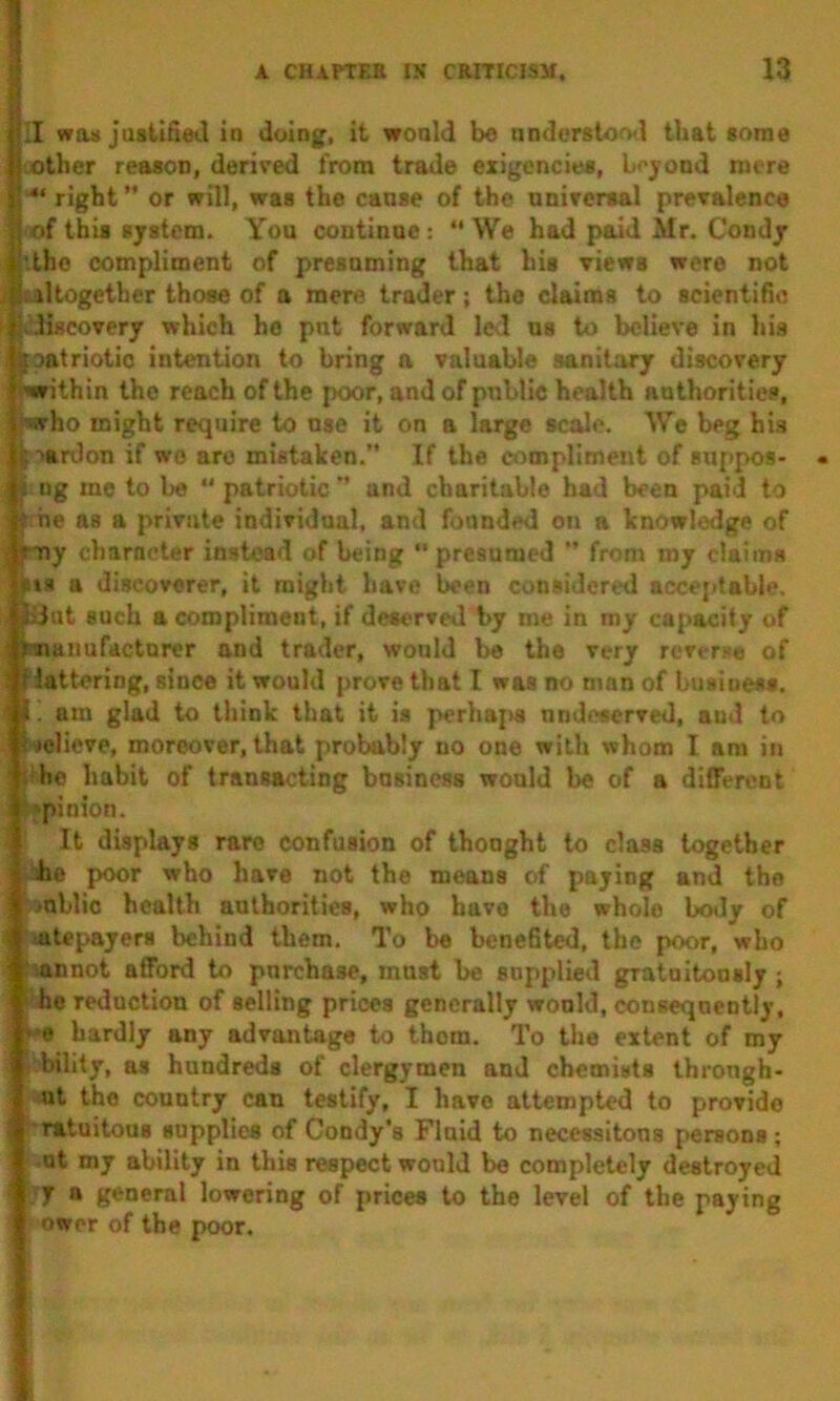 II was justifiet.1 in doing, it wonld be nnderstool that some , other reason, derived from trade exigencies, Lcjond mere right ” or will, was the caose of the nnircrsal prevalence of this system. You continue:  We had paid Mr. Condjr '.the compliment of presuming that his views were not iultogether those of a mere trader; the claims to scientifio ^vdiseovery which he put forward led us to believe in his l ^oatriotic intention to bring a valuable sanitary discovery : 'wvithin the reach of the poor, and of public health authorities, ■liTho might require to use it on a large scale. We beg his i; lardon if wo are mistaken. If the compliment of suppos- i ng mo to be  patriotic  and charitable had been paid to f he as a private individual, and founded on a knowledge of i yny character instead of being '* presumed  from my claims *»» a discoverer, it might have been considered acce[>tahle. JxJut such a compliment, if desi>rved by me in my capacity of 1 hiuiiufdcturer and trader, would be the very reverse of i Nattering, since it would prove that I was no n»an of buaiuess. ' I. am glad to think that it is perhaps nndccerved, aud to helicve, moreover, that probably no one with whom I am in ' hhe habit of transacting business would be of a different 'pinion. I It displays rare confusion of thought to class together i he poor who have not the means of paying and the i >ahlio health authorities, who have the whole body of oitcpayers behind them. To be henehted, the poor, who 'mnnot afford to purchase, must he supplied gratuitously; ihe reduction of selling prices generally wonld, consequently, *e hardly any advantagfo to them. To the extent of my bility, as hundreds of clergymen and chemists through- ut the country can testify, I have attempted to provide ^•ratuitous supplies of Condy’s Fluid to necessitous persons; ot my ability in this respect wonld be completely destroyed y a general lowering of prices to the level of the paying ower of the poor.