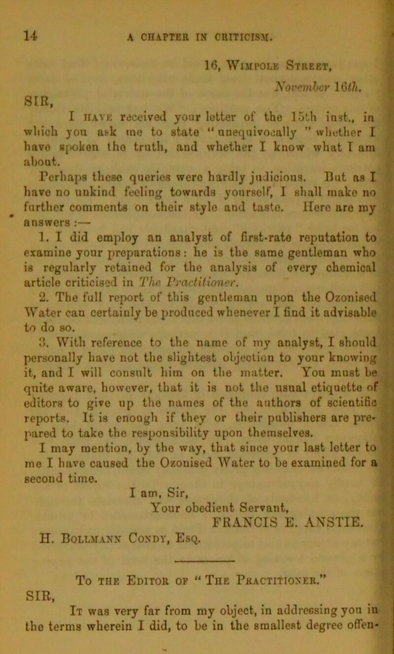 16, WiMi’OLE Street, V Xoi'emhcr 16 th. i SIR, I have rdceiveJ your letter of the l.jth inst., iu ? which you ask me to state “unequivocally whether I have spoken the truth, and whether I know what T am about. Perhaps these queries were hardly judicious. But as I have no unkind feeling towards yourself, I shall make no further comments on their stylo and taste. Here are my answers :— 1. I did employ an analyst of first-rate reputation to examine your preparations: he is the same gentleman who is regularly retained for the analysis of every chemical article criticised in Tho Practitioner. 2. The full report of this gentleman upon the Ozonised j Water can certainly be produced whenever I find it advisable I to do so. ! n. With reference to the name of my analyst, I should personally have not the slightest objection to your knowing it, and I will consult him on the matter. You must be ; quite aware, however, that it is not the usual etiquette of ‘ i editors to give np the names of the authors of scientific reports. It is enough if they or their publishers are pre- pared to take the responsibility upon themselves. I may mention, by the way, that since your last letter to me I have caused the Ozonised Water to be examined for a second time. I am. Sir, Your obedient Servant, FRANCIS E. ANSTIE. • n, BOLtMANN CONDY, EsQ. j - a To THE Editor of “ The Practitioner, SIR, It was very far from my object, in addressing you in tho terms wherein I did, to be in the smallest degree offen-