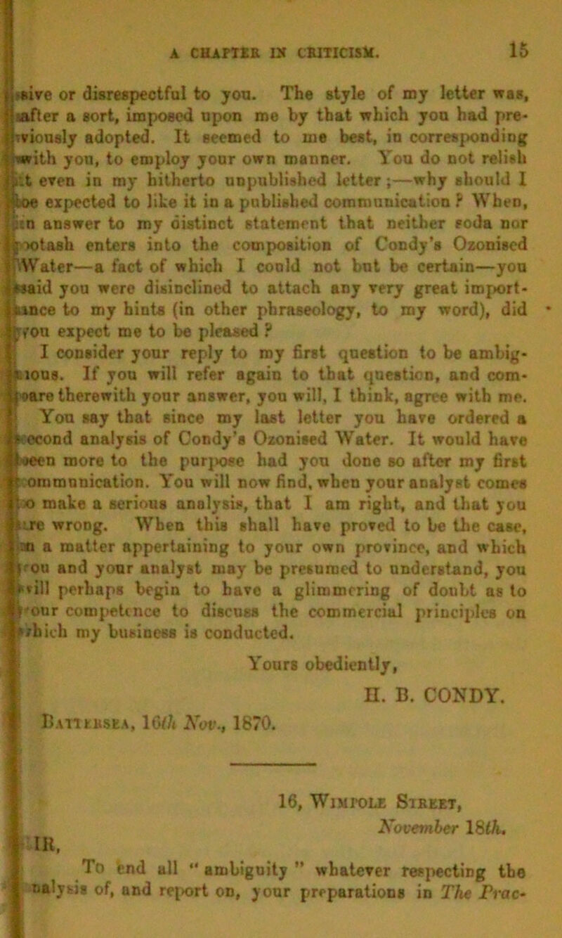 Ki«ive or disrespectfol to jou. The style of my letter was, Siafler a sort, imposed upon me by that which yoa had pre> wvionsly adopted. It seemed to me best, in correspond swrith yon, to employ yonr own manner. You do not relish Sit eren in my hitherto unpublished letter;—why should 1 iboe expected to like it in a published communication P When, ftn answer to my distinct statement that neither roda nor |X)tash enters into the composition of Condy’s Ozonised f^Water—a fact of which I conld not but be certain—you ; iwaid you were disinclined to attach any Tery great imf>ort- hxnce to my hints (in other phraseology, to my word), did ^yon expect me to be pleased ? 5 I consider your reply to my first question to be ambig* Iiious. If you will refer again to that question, and com- pare therewith your answer, yon will, 1 think, agree with me. You say that since my last letter you hare ordered a second analysis of Condy’s Ozonised Water. It would hare ■seen more to the purjKwo had you done so after my first onimnnication. You will now find, when your analyst comes X) make a serious analysis, that I am right, and that you wrong. When this shall hare prored to be the case, an a matter appertaining to your own prorince, and which 1 |cou and your analyst may be presumed to understand, you srill perhaps begin to bare a glimmering of doubt as to , i'onr compettnee to discuss the commercial principles on f ?/hich my business is conducted. Yours obediently, ! ^ n. B. CONDY. ; ■ B.\nrMSEA, 16f/t Kav., 1670. IK, 16, WlMPOUS SlEEET, Xovember 18<A. To end all “ambiguity” whalerer respecting the nalytis of, and rei>ort on, your preparations in The Prae*