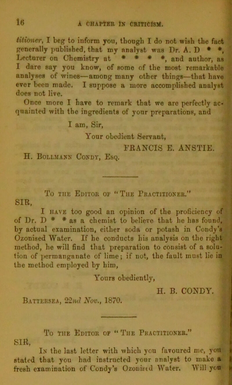 tiiioner, I beg to inform you, though I do not wish the fact generally })abli8hed, that my analyst was Dr. A. D * *, Lecturer on Chemistry at * * • *^ author, as I dare say you know, of some of the most remarkable analyses of wines—among many other things—that have ever been made. I suppose a more accomplished analyst does not live. Once more I have to remark that we are perfectly ac- quainted with the ingredients of your preparations, and I am. Sir, Your obedient Servant, FRANCIS E. ANSTIE. H. Bollmanx Condv, Esq. To THE Editor of “The PfiACTiTioxER.” SIR, I HAVE too good an opinion of the proficiency of of Dr. D * * as a chemist to believe that he has found, by actual examination, cither soda or potash in Condy’s Ozonised Water. If he conducts his analysis on the right method, he will find that preparation to consist of a solu- tion of i)ermanganate of lime; if not, the fault must lie in the method employed by him. Yours obediently, H. B. CONDY. Battersea, 22ml Nov., 1870. To THE Editor of “ The Practitioner.” SIR, In the last letter with which you favoured me, you | stated that you had instructed your analyst to make a j| fresh examination of Condy’s Ozoiiistd Water. Will you ||