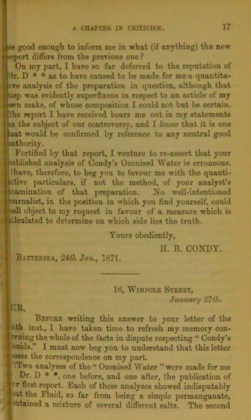 good enough to inform me in what (if anything) the new port differs from the previous one ? On my part, 1 have so far deferred to the reputation of ')r. D • • aa to have caused to be made for me a quantita- i^ve analysis of the preparation in question, although that tcep was evidently snperflaons in respect to an article of my pwn make, of whose composition I could not bnt be certain, rhe report I have receiv^ bears me out in my statements Ha the subject of our controver.<iy, and I know that it is one bat would be confirmed by reference to any neutral good Mthority. Fortified by that report, I venture to re-assert that your mblished analysis of Condy’s Ozonised Water is erroneous, ihave, therefore, to beg you to favour me with the quanti- ittivo particulars, if not the method, of your analyst's [lamination of that preparation. No well-intentioned nurnalist, in the position in which you find yourself, could wll object to my request in favour of a measure which is y lUculated to determine on which side lies the truth. Yours obediently, H. B. CONDY. Battersea, 2UJi Jan., 1871. Id, WiMPOLE Street, January 27th. . JIR, Before writing this answer to your letter of the f-th inst., I have taken time to refresh my memory con- Trniug the whole of the facts in dispute respecting “ Condy’s suids.” I must now beg you to understand that this letter i -'OSes the correspondence on my part. Two analyses of the Ozonised Water were made for me Dr. I) ♦ *, one before, and one after, the publication of r first report. Each of these analyses showed indisputably uit the Fluid, so far from being a simple permanganate, , titained a mixture of several different salts. The second