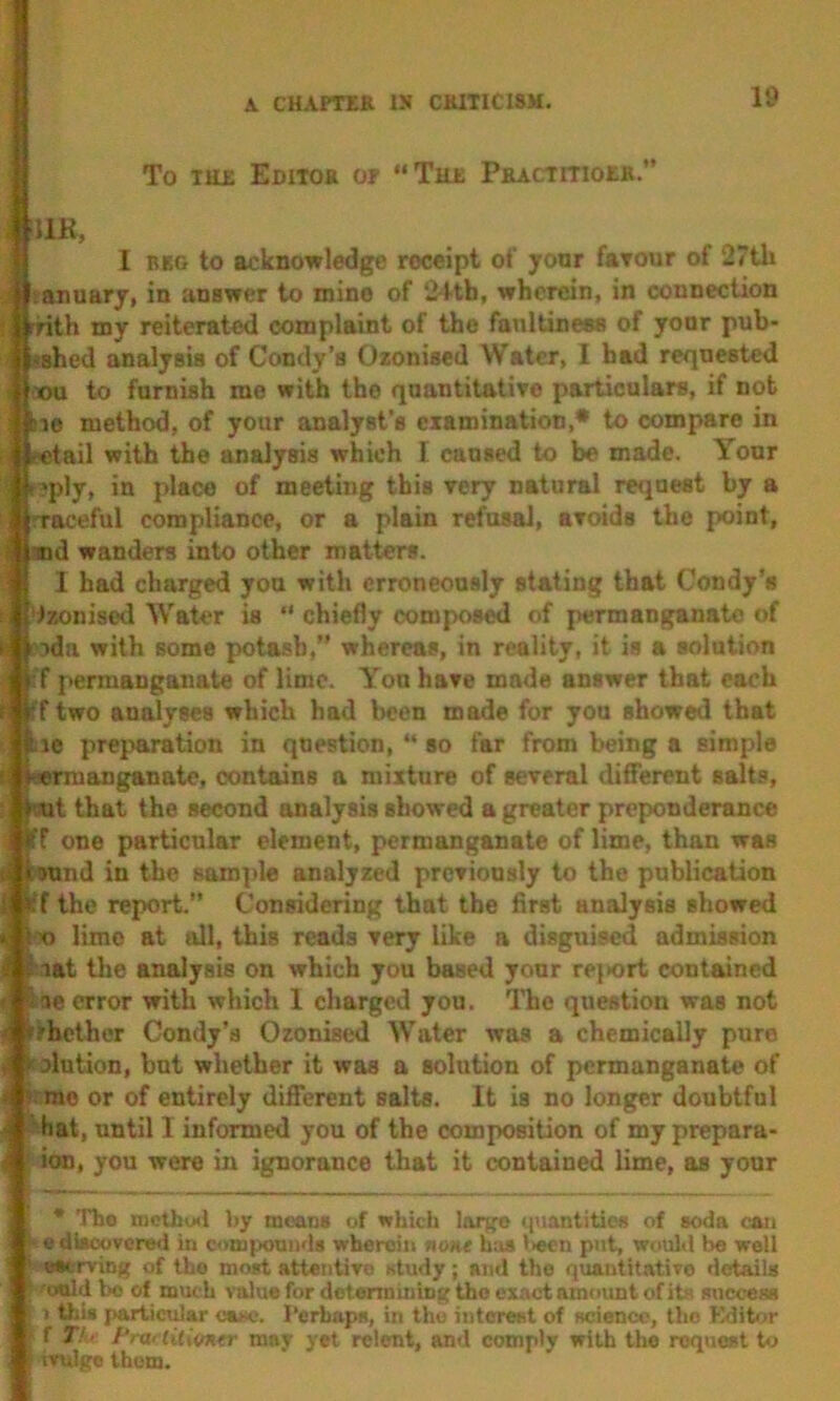 To TH£ Editor or “Thr PBACTmoRR. !11R, I BRG to acknowledge receipt of yonr farour of 27th anuarj, in answer to mine of ‘2-ttb, wherein, in connection rnth my reiterated complaint of the fanltineas of yonr pub- ished analysis of Condy’s Ozonised Water, I bad requested ■xm to furnish me with the quantitatire particulars, if not ne method, of your analyst’s examination,* to compare in «tail with the analysis which I cansed to be made. Your ?ply, in place of meeting this very natural request by a rraceful compliance, or a plain refusal, axoids the point, and wanders into other matters. 1 had charged you with erroneously stating that Gondy’s Izonised Water is “ chiefly composed of permanganate of ida with some potash,” whereas, in reality, it is a solution f permanganate of lime. Yon have made answer that each iff two analyses which had been made for you showed that lie preparation in question, “ so far from being a simple Mrmanganate, contains a mixture of several different salt.9, i’Ait that the second analysis showed a greater preponderance Iff one particular element, permanganate of lime, than was ound in the sample analyzed previously to the publication f the report.” Considering that the first analysis showed X) lime at oil, this reads very like a disguised admission Mat tlie analysis on which you based your rejiort contained ae error with which 1 charged you. ITie question was not rbelher Condy’a Ozonised Water was a chemically pure olution, but whether it was a solution of permanganate of me or of entirely different salts. It is no longer doubtful hat, until I informed you of the composition of my prepara- ion, you were in ignorance that it contained lime, as your The mctbuil by means of which large quantities of soda con I e dkoovcre<i in compounds wherein none h;»s l>ecn put, would be well fwserving of the moid attentivo «tudy; and the quautitativo details i'o«ld bo of much value for dotermiiiing the exact amount of its success j I this pariicidar eat<c. Perhaps, in tho interest of science, the Kditor K f T'. Pra< liliifner may yet relent, and comply with tho request io mtlgc them.