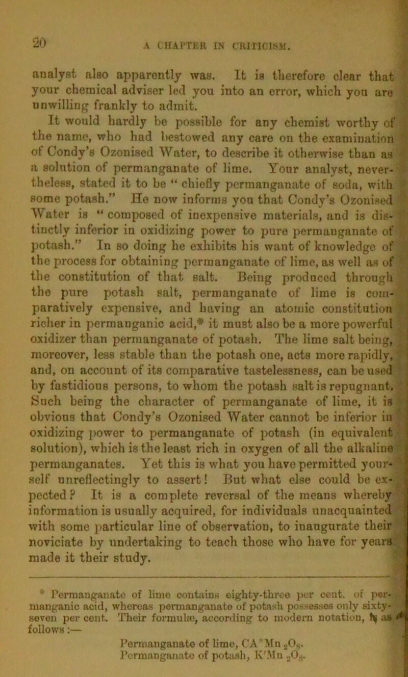 analyst also apparently was. It is therefore clear that your chemical adviser led you into an error, which you are unwilling frankly to admit. It would hardly be possible for any chemist worthy of the name, who had bestowed any care on the examination of Condy’s Ozonised Water, to describe it otherwise than as a solution of permanganate of lime. Your analyst, never- theless, stated it to be “ chiefly permanganate of soda, with some potash.” He now informs you that Condy’s Ozoni.scd Water is “composed of inexpcn.sive materials, and is dis- tinctly inferior in oxidizing power to pure permanganate of potash.” In so doing he exhibits his want of knowledge of the process for obtaining permanganate of lime, as well iis of the constitution of that salt. Being produced through the pure potash salt, permanganate of lime is com- paratively expensive, and having an atomic constitution richer in permanganic acid,* it must also be a more powerful oxidizer than permanganate of potash. The lime salt being, ■ moreover, less stable than the potash one, acts more rapidly, ' and, on account of its comparative tastelessness, can be used ] by fastidious persons, to whom the potash salt is repugnant. \ Such being the character of permanganate of lime, it is obvious that Oondy's Ozonised Water cannot be inferior in oxidizing power to permanganate of potash (in equivalent solution), which is the least rich in oxygen of all the alkaline permanganates. Yet this is w'hat you have permitted your- self nnretiectingly to assert! But what else could be ex- pected ? It is a complete reversal of the means whereby information is usually acquired, for individuals unacquainted with some particular line of observation, to inaugurate their noviciate by undertaking to teach those who have for years made it their study. * I’erraanganato of limo cont-iins eighty-throo per cent, of per- manganic acid, whereas permanganate of potasli possesses only sixty- seven per cent. Their formula!, according to modem notation, h| a» ^ follows:— Peraianganate of lime, CAMn jOk. IVrmanganato of p<itiish, K'.Mn .jO,.,.