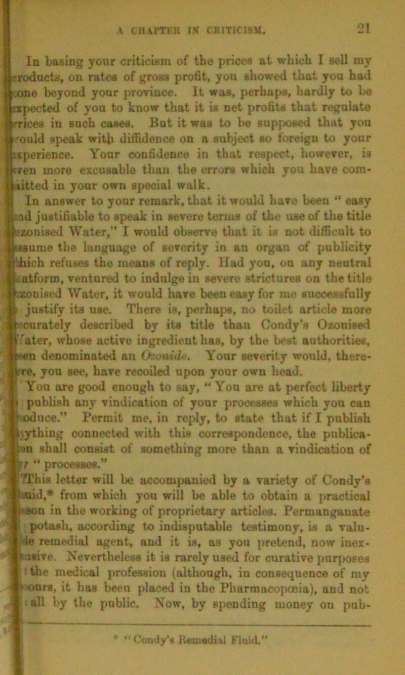 la basing your criticisni of the prices at wLich I sell my irroducts, ou rates of gross profit, you showed that you had (.one beyond your province. It was, perhaps, hardly to be apected of you to know that it is net profits that regulate rrices in such cases. But it was to be supposed that you f'ould speak with diffidence on a subject so foreign to your siperience. Your confidence in that respect, however, is even more excusable than the crr«>rs which you have com- ditted in your own special walk. In answer to yonr remark, that it would have been “ easy md justifiable to speak in severe terms of the use of the title ozonised Water,” I would observe that it is not difficult to Msume the language of severity in an organ of publicity iich refuses the means of reply. Had yon, on any neutral ^atform, ventured to indnlge in severe strictures on the title w^nised Water, it would liave been easy for me successfully A justify its use. There is, perhaps, no toilet article more .ascurately described by its title than Condy’s Oxonised JV;'ater, whose active ingredient has, by the best authorities, »ren denominated an Otomde. Your severity would, there- ■rre, you see, have recoiled upon your own head, a You are good enough to say, “ You are at perfect liberty 4 publish any vindication of your processes which you can soduce.” Permit me, in reply, to state that if I publish iiything connected with this corres^xmdcnce, the publica- »n shall consist of something more than a vindication of u “ processes.” ^ TL'fais letter will be accompanied by a variety of Condy’s i laid,* from which you will be able to obtain a practical ] ison in the working of proprietary articles. Permanganate  potash, according to indisputable testimony, is a valn- fte remedial agent, and it is, as you pretend, now inei- ' tisive. Nevertheless it is rarely used for curative par{>08e.s > the medical profession (although, in consequence of my >>onr8, it has been placed in the Pharmacopoeia), and not ; all by the public. Now, by spending money on pub- * “ Coiidy’s HsuiediAl Fluid.”