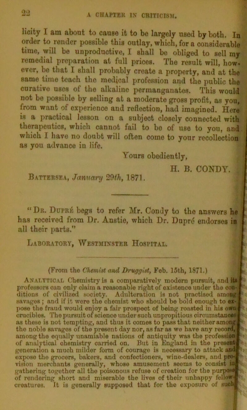 0») Hcity I am about to cause it to be largely used by both. In order to render possible this outlay, which, for a considerable time, will be unproductive, I shall be obliged to sell my remedial preparation at full prices. The result will, how- ever, be that I shall probably create a property, and at the same time teach the medical profession and the public the curative uses of the alkaline permanganates. This would not be possible by selling at a moderate gross profit, as you, from want of experience and reflection, had imagined. Here is a practical lesson on a subject closely connected with therapeutics, which cannot fail to be of use to you, and which I have no doubt will often come to your recollection as you advance in life. Yours obediently, H. B, CONDY. Battebsea, January 29th, 1871. “ Da. Dupali begs to refer Mr. Condy to the answers he has received from Dr. Anstie, which Dr. Duprd endorses in all their parts.” Laboratoey, Westminster Hospital. 'i (From the ChemUt and Druggist, Feb. 15th, 1871.) Analytical Chemistry is a comparatively modem pursuit, and it* professors can only claim a reasonable right of existence under the cesH ditions of civiliz^ society. Adulteration is not practised among savages ; and if it were the chemist who should bo bold enough to eZ' pose the fraud would enjoy a fair prospect of being roasted in his own crucibles. The pursuit of science under such unpropitious oircumstancM as these is not tempting, and thus it comes to pass that neither among ^ the noble savages of the present day nor, as far as we have any recoid, among the equally unamiable nations of antimiity was the profession of analjrtical chemistry carried on. But in England in the present generation a much milder form of courage is necessary to attack and expose the grocers, bakers, and confectioners, wine-dealers, and pro- vision merchants generally, whose amusement seems to consist ir^ gathering together all the poisonous refuse of creation for the pu of rendering short and miserablo the lives of their unhappy fellow^i creatures. It is generally supposed that for the exposure of